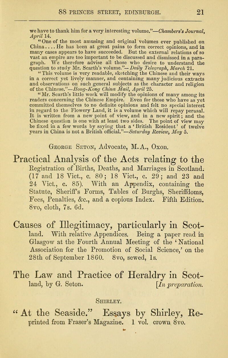 we have to thank him for a very interesting volume.—Chambers's Journal, April 14. One of the most amusing and original volumes ever published on China.... He has been at great pains to form correct opinions, and in many cases appears to have succeeded. But the external relations of so vast an empire are too important to be discussed and dismissed in a para- graph. We therefore advise all those who desire to understand the question to study Mr. Scarth's volume.— Daily Telegraph, March 21.  This volume is very readable, sketching the Chinese and their ways in a correct yet lively manner, and containing many judicious extracts and observations on' such general subjects as the character and religion of the Chinese.—Hong-Kong China Mail, April 25. Mr. Scarth's little work will modify the opinions of many among its readers concerning the Chinese Empire. Even for those who have as yet committed themselves to no definite opinions and felt no special interest in regard to the Flowery Land, it is a volume which will repay perusal. It is written from a new point of view, and in a new spirit; and the Chinese question is one with at least two sides. The point of view may be fixed in a few words by saying that a 'British Resident' of twelve years in China is not a British official.—Saturday Review, May 5. George Seton, Advocate, M.A., Oxon. Practical Analysis of the Acts relating to the Eegistration of Births, Deaths, and Marriages in Scotland. (17 and 18 Vict., c. 80; 18 Vict., c. 29; and 23 and 24 Vict, c. 85). With an Appendix, containing the Statute, Sheriff's Forms, Tables of Burghs, Sheriffdoms, Fees, Penalties, &c, and a copious Index. Fifth Edition. 8vo, cloth, 7s. 6d. Causes of Illegitimacy;, particularly in Scot- land. With relative Appendices. Being a paper read in Glasgow at the Fourth Annual Meeting of the ' National Association for the Promotion of Social Science,' on the 28th of September 1860. 8vo, sewed, Is. The Law and Practice of Heraldry in Scot- land, by G. Seton. [In preparation. Shirley.  At the Seaside. Essays by Shirley, Re- printed from Fraser's Magazine. 1 vol. crown 8vo.