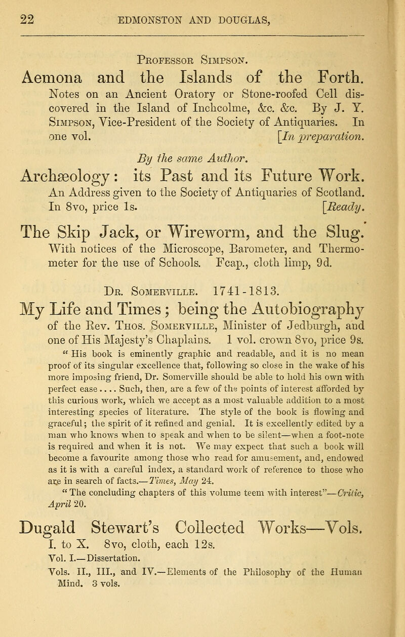 Professor Simpson. Aemona and the Islands of the Forth. Notes on an Ancient Oratory or Stone-roofed Cell dis- covered in the Island of Inchcolme, &c. &c. By J. Y. Simpson, Vice-President of the Society of Antiquaries. In one vol. [In preparation. By the same Author. Archaeology: its Past and its Future Work. An Address given to the Society of Antiquaries of Scotland. In 8vo, price Is. [Ready. The Skip Jack, or Wireworm, and the Slug. With notices of the Microscope, Barometer, and Thermo- meter for the use of Schools. Fcap., cloth limp, 9d. Dr. Sombrville. 1741-1813. My Life and Times ; being the Autobiography of the Eev. Thos. Somerville, Minister of Jedburgh, and one of His Majesty's Chaplains. 1 vol. crown 8vo, price 9s.  His book is eminently graphic and readable, and it is no mean proof of its singular excellence that, following so close in the wake of his more imposing friend, Dr. Somerville should be able to hold his own with perfect ease.... Such, then, are a few of the points of interest afforded by this curious work, which we accept as a most valuable addition to a most interesting species of literature. The style of the book is flowing and graceful; the spirit of it refined and genial. It is excellently edited by a man who knows when to speak and when to be silent—when a foot-note is required and when it is not. We may expect that such a book -will become a favourite among those who read for amusement, and, endowed as it is with a careful index, a standard work of reference to those who ai;e in search of facts.—Times, May 24. The concluding chapters of this volume teem with interest—Critic, April 20. Dugald Stewart's Collected Works—Vols. I. to X. 8vo, cloth, each 12s. Vol. I.—Dissertation. Vols. II., III., and IV.—Elements of the Philosophy of the Human Mind. 3 vols.