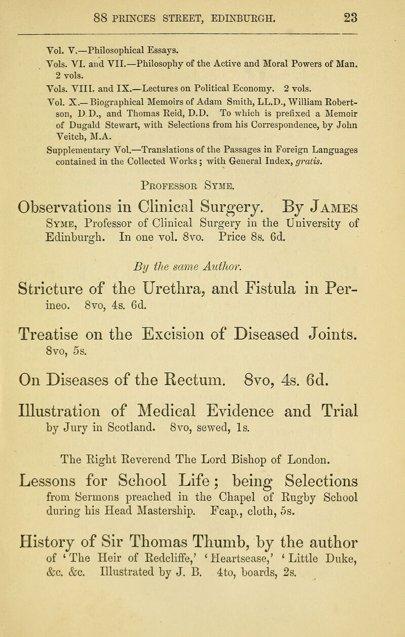 Yol. V.—Philosophical Essays. Vols. VI. and VII.—Philosophy of the Active and Moral Powers of Man. 2 vols. Vols. VIII. and IX.—Lectures on Political Economy. 2 vols. Vol. X.— Biographical Memoirs of Adam Smith, LL.D., William Robert- son, D.D., and Thomas Reid, D.D. To which is prefixed a Memoir of Dugald Stewart, with Selections from his Correspondence, by John Veitch, M.A. Supplementary Vol.—Translations of the Passages in Foreign Languages contained in the Collected Works; with General Index, gratis. Professob Syme. Observations in Clinical Surgery. By James Symb, Professor of Clinical Surgery in the University of Edinburgh. In one vol. 8vo. Price 8s. 6d. By the same Author. Stricture of the Urethra, and Fistula in Per- ineo. 8vo, 4s. 6d. Treatise on the Excision of Diseased Joints. 8vo, 5s. On Diseases of the Rectum. 8vo, 4s. 6d. Illustration of Medical Evidence and Trial by Jury in Scotland. 8vo, sewed, Is. The Eight Eeverend The Lord Bishop of London. Lessons for School Life; being Selections from Sermons preached in the Chapel of Kugby School during his Head Mastership. Fcap., cloth, 5s. History of Sir Thomas Thumb, by the author of 'The Heir of Eedcliffe,' 'Heartsease,' 'Little Duke, &c. &c. Illustrated by J. B. 4to, boards, 2s.