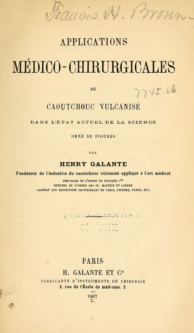 MÉDICO-CHIRURGICALES DU CAOUTCHOUC VULCANISÉ DANS L'ETAT ACTUEL, DE LA SCIENCE ORNÉ DE FIGURES HENRY GALANTE Fondateur de l'industrie du caoutchouc vulcanisé appliqué à l'art médical CHEVALIER DE L*ORDRE DE FRANÇOIS 1er OFFICIER DE L'ORDRE DES SS. MAURICE ET LAZ4RE LAURÉAT AUX EXPOSITIONS l'H.VERSELLES DE PARIS, LONDRES, PORTO, ETC. # PARIS H. GALANTE ET Cie FABRICANTS D'INSTRUMENTS DE CHIRURGIE 2, rue de l'École de médecine, 2 1867