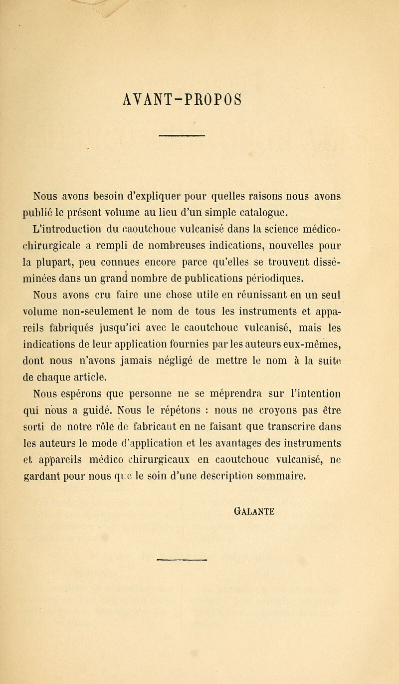 AYANT-PROPOS Nous avons besoin d'expliquer pour quelles raisons nous avons publié le présent volume au lieu d'un simple catalogue. L'introduction du caoutchouc vulcanisé dans la science médico- chirurgicale a rempli de nombreuses indications, nouvelles pour la plupart, peu connues encore parce qu'elles se trouvent dissé- minées dans un grand nombre de publications périodiques. Nous avons cru faire une chose utile en réunissant en un seul volume non-seulement le nom de tous les instruments et appa- reils fabriqués jusqu'ici avec le caoutchouc vulcanisé, mais les indications de leur application fournies parles auteurs eux-mêmes, dont nous n'avons jamais négligé de mettre le nom à la suite de chaque article. Nous espérons que personne ne se méprendra sur l'intention qui nous a guidé. Nous le répétons : nous ne croyons pas être sorti de notre rôle de fabricant en ne faisant que transcrire dans les auteurs le mode d'application et les avantages des instruments et appareils médico chirurgicaux en caoutchouc vulcanisé, ne gardant pour nous qi:c le soin d'une description sommaire. Galante