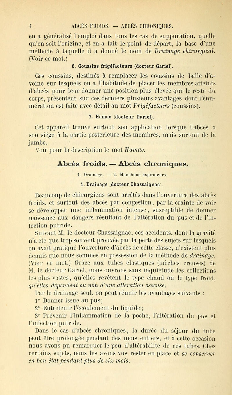 i ABCÈS.FROIDS. — ABCÈS CHRONIQUES. en a généralisé l'emploi dans tous les cas de suppuration, quelle qu'en soit l'origine, et en a fait le point de départ, la base d'une méthode à laquelle il a donné le nom de Drainage chirurgical. (Voir ce mot.) 6. Coussins frigéfacteurs (docteur Gariel). Ces coussins, destinés à remplacer les coussins de balle d'a- voine sur lesquels on a l'habitude de placer les membres atteints d'abcès pour leur donner une position plus élevée que le reste du corps, présentent sur ces derniers plusieurs avantages dont l'énu- mération est faite avec détail au mot Frigéfacteurs (coussins). 7. Hamac (docteur Gariel). Cet appareil trouve surtout son application lorsque l'abcès a son siège à la partie postérieure des membres, mais surtout de la jambe. Voir pour la description le mot Hajnac. Abcès froids. — Abcès chroniques. 1. Drainage. — 2. Manchons aspirateurs. 1. Drainage (docteur Chassaignac . Beaucoup de chirurgiens sont arrêtés dans l'ouverture des abcès froids, et surtout des abcès par congestion, par la crainte de voir se développer une inflammation intense, susceptible de donner naissance aux dangers résultant de l'altération du pus et de l'in- tection putride. Suivant M. le docteur Chassaignac, ces accidents, dont la gravité n'a été que trop souvent prouvée par la perte des sujets sur lesquels on avait pratiqué l'ouverture d'abcès de cette classe, n'existent plus depuis que nous sommes en possession de la méthode de drainage. (Voir ce mot.) Grâce aux tubes élastiques (mèches creuses) de M. le docteur Gariel, nous ouvrons sans inquiétude les collections les plus vastes, qu'elles revêtent le type chaud ou le type froid, quelles dépendent ou non d'une altération osseuse. Par le drainage seul, on peut réunir les avantages suivants : 1° Donner issue au pus; 2° Entretenir l'écoulement du liquide ; 3° Prévenir l'inflammation de la poche, l'altération du pus et l'infection putride. Dans le cas d'abcès chroniques, la durée du séjour du tube peut être prolongée pendant des mois entiers, et à cette occasion nous avons pu remarquer le peu d'altérabilité de ces tubes. Chez certains sujets, nous les avons vus rester en place et se conserver en bon état pendant plus de six mois.