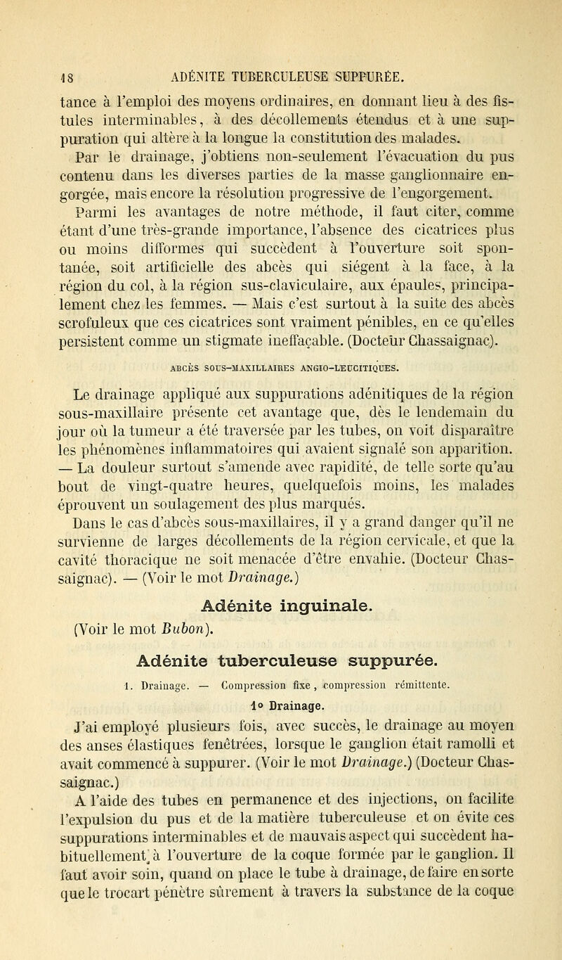 tance à l'emploi des moyens ordinaires, en donnant lieu à des fis- tules interminables, à des décollements étendus et à une sup- puration qui altère à la longue la constitution des malades. Par le drainage, j'obtiens non-seulement l'évacuation du pus contenu dans les diverses parties de la masse ganglionnaire en- gorgée, mais encore la résolution progressive de l'engorgement. Parmi les avantages de notre méthode, il faut citer, comme étant d'une très-grande importance, l'absence des cicatrices plus ou moins difformes qui succèdent à l'ouverture soit spon- tanée, soit artificielle des abcès qui siègent à la face, à la région du col, à la région sus-claviculaire, aux épaules, principa- lement chez les femmes. — Mais c'est surtout à la suite des abcès scrofuleux que ces cicatrices sont vraiment pénibles, en ce qu'elles persistent comme un stigmate ineffaçable. (Docteur Chassaignac). ABCÈS SOUS-MAXILLAIRES ANGIO-LEUCITIQUES. Le drainage appliqué aux suppurations adénitiques de la région sous-maxillaire présente cet avantage que, dès le lendemain du jour où la tumeur a été traversée par les tubes, on voit disparaître les phénomènes inflammatoires qui avaient signalé son apparition. — La douleur surtout s'amende avec rapidité, de telle sorte qu'au bout de vingt-quatre heures, quelquefois moins, les malades éprouvent un soulagement des plus marqués. Dans le cas d'abcès sous-maxillaires, il y a grand danger qu'il ne survienne de larges décollements de la région cervicale, et que la cavité thoracique ne soit menacée d'être envahie. (Docteur Chas- sai gnac). — (Voir le mot Drainage.) Adénite inguinale. (Voir le mot Bubon). Adénite tuberculeuse suppurée. 1. Drainage. — Compression fixe, compression rémittente. 1» Drainage. J'ai employé plusieurs fois, avec succès, le drainage au moyen des anses élastiques fenêtrées, lorsque le ganglion était ramolli et avait commencé à suppurer. (Voir le mot Drainage.) (Docteur Ghas- saignac.) A l'aide des tubes en permanence et des injections, on facilite l'expulsion du pus et de la matière tuberculeuse et on évite ces suppurations interminables et de mauvais aspect qui succèdent ha- bituellement, à l'ouverture de la coque formée par le ganglion. Il faut avoir soin, quand on place le tube à drainage, de faire en sorte que le trocart pénètre sûrement à travers la substance de la coque