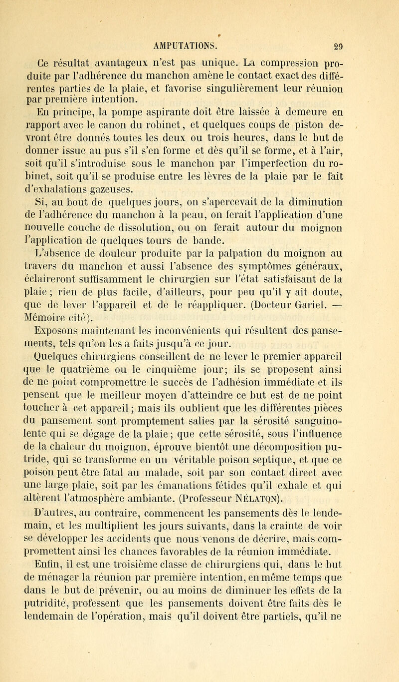 Ce résultat avantageux n'est pas unique. La compression pro- duite par l'adhérence du manchon amène le contact exact des diffé- rentes parties de la plaie, et favorise singulièrement leur réunion par première intention. En principe, la pompe aspirante doit être laissée à demeure en rapport avec le canon du robinet, et quelques coups de piston de- vront être donnés toutes les deux ou trois heures, dans le but de donner issue au pus s'il s'en forme et dès qu'il se forme, et à l'air, soit qu'il s'introduise sous le manchon par l'imperfection du ro- binet, soit qu'il se produise entre les lèvres de la plaie par le fait d'exhalations gazeuses. Si, au bout de quelques jours, on s'apercevait de la diminution de l'adhérence du manchon à la peau, on ferait l'application d'une nouvelle couche de dissolution, ou on ferait autour du moignon l'application de quelques tours de bande. L'absence de douleur produite par la palpation du moignon au travers du manchon et aussi l'absence des symptômes généraux, éclaireront suffisamment le chirurgien sur l'état satisfaisant de la plaie ; rien de plus facile, d'ailleurs, pour peu qu'il y ait doute, que de lever l'appareil et de le réappliquer. (Docteur Gariel. — Mémoire cité). Exposons maintenant les inconvénients qui résultent des panse- ments, tels qu'on les a faits jusqu'à ce jour. Quelques chirurgiens conseillent de ne lever le premier appareil que le quatrième ou le cinquième jour; ils se proposent ainsi de ne point compromettre le succès de l'adhésion immédiate et ils pensent que le meilleur moyen d'atteindre ce but est de ne point toucher à cet appareil ; mais ils oublient que les différentes pièces du pansement sont promptement salies par la sérosité sanguino- lente qui se dégage de la plaie ; que cette sérosité, sous l'influence de la chaleur du moignon, éprouve bientôt une décomposition pu- tride, qui se transforme en un véritable poison septique, et que ce poison peut être fatal au malade, soit par son contact direct avec une large plaie, soit par les émanations fétides qu'il exhale et qui altèrent l'atmosphère ambiante. (Professeur NÉlatqn). D'autres, au contraire, commencent les pansements dès le lende- main, et les multiplient les jours suivants, dans la crainte de voir se développer les accidents que nous venons de décrire, mais com- promettent ainsi les chances favorables de la réunion immédiate. Enfin, il est une troisième classe de chirurgiens qui, dans le but de ménager la réunion par première intention, en même temps que dans le but de prévenir, ou au moins de diminuer les effets de la putridité, professent que les pansements doivent être faits dès le lendemain de l'opération, mais qu'il doivent être partiels, qu'il ne