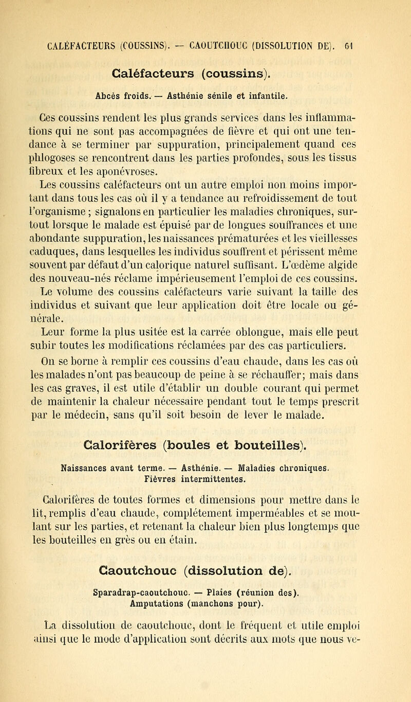 Caléfacteurs (coussins). Abcès froids.— Asthénie sénile et infantile. Ces coussins rendent les plus grands services dans les inflamma- tions qui ne sont pas accompagnées de fièvre et qui ont une ten- dance à se terminer par suppuration, principalement quand ces phlogoses se rencontrent dans les parties profondes, sous les tissus fibreux et les aponévroses. Les coussins caléfacteurs ont un autre emploi non moins impor- tant dans tous les cas où il y a tendance au refroidissement de tout l'organisme ; signalons en particulier les maladies chroniques, sur- tout lorsque le malade est épuisé par de longues souffrances et une abondante suppuration, les naissances prématurées et les vieillesses caduques, dans lesquelles les individus souffrent et périssent même souvent par défaut d'un calorique naturel suffisant. L'œdème algide des nouveau-nés réclame impérieusement l'emploi de ces coussins. Le volume des coussins caléfacteurs varie suivant la taille des individus et suivant que leur application doit être locale ou gé- nérale. Leur forme la plus usitée est la carrée oblongue, mais elle peut subir toutes les modifications réclamées par des cas particuliers. On se borne à remplir ces coussins d'eau chaude, dans les cas où les malades n'ont pas beaucoup de peine à se réchauffer ; mais dans les cas graves, il est utile d'établir un double courant qui permet de maintenir la chaleur nécessaire pendant tout le temps prescrit par le médecin, sans qu'il soit besoin de lever le malade. Galorifères (boules et bouteilles). Naissances avant terme. — Asthénie. — Maladies chroniques. Fièvres intermittentes. Calorifères de toutes formes et dimensions pour mettre clans le lit, remplis d'eau chaude, complètement imperméables et se mou- lant sur les parties, et retenant la chaleur bien plus longtemps que les bouteilles en grès ou en étain. Caoutchouc (dissolution de). Sparadrap-caoutchouc. — Plaies (réunion des). Amputations (manchons pour). La dissolution de caoutchouc, dont le fréquent et utile emploi ainsi que le mode d'application sont décrits aux mots que nous ve-