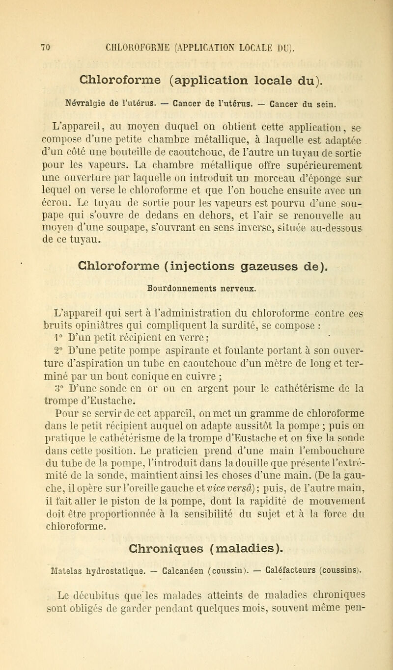 Chloroforme (application locale du). Névralgie de l'utérus. — Cancer de l'utérus. — Cancer du sein. L'appareil, au moyen duquel on obtient cette application, se compose d'une petite chambre métallique, à laquelle est adaptée d'un côté une bouteille de caoutchouc, de l'autre un tuyau de sortie pour les Tapeurs. La chambre métallique offre supérieurement une ouverture par laquelle on introduit ud morceau d'épongé sur lequel on verse le chloroforme et que l'on bouche ensuite avec un écrou. Le tuyau de sortie pour les vapeurs est pourvu d'une sou- pape qui s'ouvre de dedans en dehors, et l'air se renouvelle au moyen d'une soupape, s'ouvrant en sens inverse, située au-dessous- de ce tuyau. Chloroforme (injections gazeuses de). Bourdonnements nerveux. L'appareil qui sert à l'administration du chloroforme contre ces bruits opiniâtres qui compliquent la surdité, se compose : 1 ° D'un petit récipient en verre ; 2° D'une petite pompe aspirante et foulante portant à son ouver- ture d'aspiration un tube en caoutchouc d'un mètre de long et ter- miné par un bout conique en cuivre ; 3° D'une sonde en or ou en argent pour le cathétérisme de la trompe d'Eustache. Pour se servir de cet appareil, on met un gramme de chloroforme dans le petit récipient auquel on adapte aussitôt la pompe ; puis on pratique le cathétérisme de la trompe d'Eustache et on fixe la sonde dans cette position. Le praticien prend d'une main l'embouchure du tube de la pompe, l'introduit dans la douille que présente l'extré- mité de la sonde, maintient ainsi les choses d'une main. (De la gau- che, il opère sur l'oreille gauche et vice versa) ; puis, de l'autre main, il fait aller le piston de la pompe, dont la rapidité de mouvement doit être proportionnée à la sensibilité du sujet et à la force du chloroforme. Chroniques (maladies). Matelas hydrostatique. — Calcanéen (coussin). — Caléfacteurs (coussins). Le décubitus que'les malades atteints de maladies chroniques sont obligés de garder pendant quelques mois, souvent même peu-