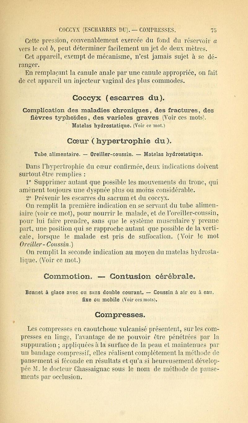 Cette pression, convenablement exercée du fond du réservoir a vers le col &., peut déterminer facilement un jet de deux mètres. Cet appareil, exempt de mécanisme, n'est jamais sujet à se dé- ranger. En remplaçant la canule anale par une canule appropriée, on fait de cet appareil un injecteur vaginal des plus commodes. Coccyx (escarres du). Complication des maladies chroniques, des fractures, des lièvres typhoïdes, des varioles graves (Voir ces mots). Matelas hydrostatique. (Voir ce mot.) Cœur ( hypertrophie du ). Tube, alimentaire. — Oreiller-coussin. — Matelas hydrostatique. Dans l'hypertrophie du cœur confirmée, deux indications doivent surtout être remplies : 1° Supprimer autant que possible les mouvements du tronc, qui amènent toujours une dyspnée plus ou moins considérable. 2° Prévenir les escarres du sacrum et du coccyx. On remplit la première indication en se servant du tube alimen- iaire (voir ce mot), pour nourrir le malade, et de l'oreiller-coussin, pour lui faire prendre, sans que le système musculaire y prenne part, une position qui se rapproche autant que possible de la verti- cale, lorsque le malade est pris de suffocation. (Voir le mot Oreiller-Coussin.) On remplit la seconde indication au moyen du matelas hydrosta- lique. (Voir ce mot.) Commotion» — Contusion cérébrale. Bonnet à glace avec ou sans double courant. — Coussin à air ou à eau, fixe ou mobile (Voir ces mots). Compresses. Les compresses en caoutchouc vulcanisé présentent, sur les com- presses en linge, l'avantage de ne pouvoir être pénétrées par la suppuration ; appliquées à la surface de la peau et maintenues par un bandage compressif, elles réalisent complètement la méthode de pansement si féconde en résultats et qu'a si heureusement dévelop- pée M. le docteur Chassaignac sous le nom de méthode de panse- ments par occlusion.