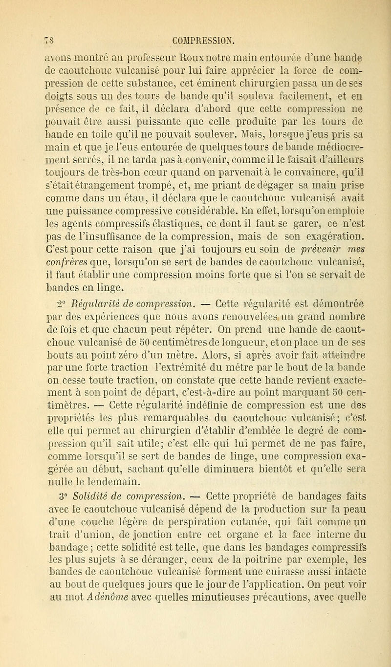 avons montré au professeur Roux notre main entourée d'une bande de caoutchouc vulcanisé pour lui faire apprécier la force de com- pression de cette substance, cet éminent chirurgien passa un de ses doigts sous un des tours de bande qu'il souleva facilement, et en présence de ce fait, il déclara d'abord que cette compression ne pouvait être aussi puissante que celle produite par les tours de bande en toile qu'il ne pouvait soulever. Mais, lorsque j'eus pris sa main et que je l'eus entourée de quelques tours débande médiocre- ment serrés, il ne tarda pas à convenir, comme il le faisait d'ailleurs toujours de très-bon cœur quand on parvenait à le convaincre, qu'il s'était étrangement trompé, et, me priant de dégager sa main prise comme dans un étau, il déclara que le caoutchouc vulcanisé avait une puissance compressive considérable. En effet, lorsqu'on emploie les agents compressifs élastiques, ce dont il faut se garer, ce n'est pas de l'insuffisance de la compression, mais de son exagération. C'est pour cette raison que j'ai toujours eu soin de prévenir mes confrères que, lorsqu'on se sert de bandes de caoutchouc vulcanisé, il faut établir une compression moins forte que si l'on se servait de bandes en linge. T Régularité de compression. — Cette régularité est démontrée par des expériences que nous avons renouvelées un grand nombre de fois et que chacun peut répéter. On prend une bande de caout- chouc vulcanisé de 30 centimètres de longueur, et on place un de ses bouts au point zéro d'un mètre. Alors, si après avoir fait atteindre par une forte traction l'extrémité du métré par le bout de la bande on cesse toute traction, on constate que cette bande revient exacte- ment à son point de départ, c'est-à-dire au point marquant 30 cen- timètres. — Cette régularité indéfinie de compression est une des propriétés les plus remarquables du caoutchouc vulcanisé; c'est elle qui permet au chirurgien d'établir d'emblée le degré de com- pression qu'il sait utile; c'est elle qui lui permet de ne pas faire, comme lorsqu'il se sert de bandes de linge, une compression exa- gérée au début, sachant qu'elle diminuera bientôt et qu'elle sera nulle le lendemain. 3° Solidité de compression. — Cette propriété de bandages faits avec le caoutchouc vulcanisé dépend de la production sur la peau d'une couche légère de perspiration cutanée, qui fait comme un trait d'union, de jonction entre cet organe et la face interne du bandage; cette solidité est telle, que dans les bandages compressifs les plus sujets à se déranger, ceux de la poitrine par exemple, les bandes de caoutchouc vulcanisé forment une cuirasse aussi intacte au bout de quelques jours que le jour de l'application. On peut voir au mot Adénome avec quelles minutieuses précautions, avec quelle