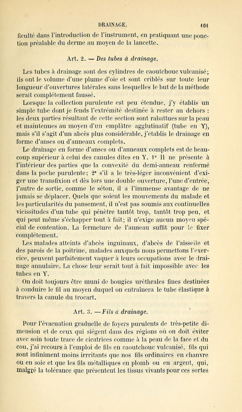 ficulté dans l'introduction de l'instrument, en pratiquant une ponc- tion préalable du derme au moyen de la lancette. Art. 2. — Des tubes à drainage. Les tubes à drainage sont des cylindres de caoutchouc vulcanisé ; ils ont le volume d'une plume d'oie et sont criblés sur toute leur longueur d'ouvertures latérales sans lesquelles le but de la méthode serait complètement faussé. Lorsque la collection purulente est peu étendue, j'y établis un simple tube dont je fends l'extrémité destinée à rester au dehors : les deux parties résultant de cette section sont rabattues sur la peau et maintenues au moyen d'un emplâtre agglutinatif (tube en Y), mais s'il s'agit d'un abcès plus considérable, j'établis le drainage en forme d'anses ou d'anneaux complets. Le drainage en forme d'anses ou d'anneaux complets est de beau- coup supérieur à celui des canules dites en Y. 1° Il ne présente à l'intérieur des parties que la convexité du demi-anneau renfermé dans la poche purulente ; 28 s'il a le très-léger inconvénient d'exi- ger une transfixion et dès lors une double ouverture, Tune d'entrée, l'autre de sortie, comme le séton, il a l'immense avantage de ne jamais se déplacer. Quels que soient les mouvements du malade et les particularités du pansement, il n'est pas soumis aux continuelles vicissitudes d'un tube qui pénètre tantôt trop, tantôt trop peu, et qui peut même s'échapper tout à fait ; il n'exige aucun moyen spé- cial de contention. La fermeture de l'anneau suffit pour le fixer complètement. Les malades atteints d'abcès inguinaux, d'abcès de l'aisselle et des parois de la poitrine, malades auxquels nous permettons l'exer- cice, peuvent parfaitement vaquer à leurs occupations avec le drai- nage annulaire. La chose leur serait tout à fait impossible avec les tubes en Y. On doit toujours être muni de bougies uréthrales fines destinées à conduire le fil au moyen duquel on entraînera le tube élastique à travers la canule du trocart. Art. 3. —Fils à drainage. Pour l'évacuation graduelle de foyers purulents de très-petite di- mension et de ceux qui siègent dans des régions où on doit éviter avec soin toute trace de cicatrices comme à la peau de la face et du cou, j'ai recours à l'emploi de fils en caoutchouc vulcanisé, fils qui sont infiniment moins imitants que nos fils ordinaires en chanvre ou en soie et que les fils métalliques en plomb ou en argent, qui, malgré la tolérance que présentent les tissus vivants pour ces sortes