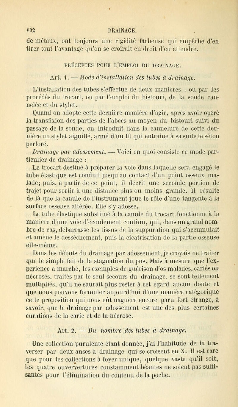 de métaux, ont toujours une rigidité fâcheuse qui empêche d'en tirer tout l'avantage qu'on se croirait en droit d'en attendre. PRÉCEPTES POUR L'EMPLOI DU DRAINAGE. Art. 1. — Mode d'installation des tubes à drainage. L'installation des tubes s'effectue de deux manières : ou par les procédés du trocart, ou par l'emploi du bistouri, de la sonde can- nelée et du stylet. Quand on adopte cette dernière manière d'agir, après avoir opéré la transfixion des parties de l'abcès au moyen du bistouri suivi du passage de la sonde, on introduit dans la cannelure de cette der- nière un stylet aiguillé, armé d'un fil qui entraîne à sa suite le séton perforé. Drainage par adossement. — Voici en quoi consiste ce mode par- ticulier de drainage : Le trocart destiné à préparer la voie dans laquelle sera engagé le tube élastique est conduit jusqu'au contact d'un point osseux ma- lade; puis, à partir de ce point, il décrit une seconde portion de trajet pour sortir à une distance plus ou moins grande. 11 résulte de là que la canule de l'instrument joue le rôle d'une tangente à la surface osseuse altérée. Elle s'y adosse. Le tube élastique substitué à la canule du trocart fonctionne à la manière d'une voie d'écoulement continu, qui, dans un grand nom- bre de cas, débarrasse les tissus de la suppuration qui s'accumulait et amène le dessèchement, puis la cicatrisation de la partie osseuse elle-même. Dans les débuts du drainage par adossement, je croyais ne traiter que le simple fait de la stagnation du pus. Mais à mesure que l'ex- périence a marché, les exemples de guérison d'os malades, cariés ou nécrosés, traités par le seul secours du drainage, se sont tellement multipliés, qu'il ne saurait plus rester à cet égard aucun doute et que nous pouvons formuler aujourd'hui d'une manière catégorique cette proposition qui nous eût naguère encore paru fort étrange, à savoir, que le drainage par adossement est une des ..plus certaines curations de la carie et de la nécrose. Art. 2. — Du nombre [des tubes à drainage. Une collection purulente étant donnée, j'ai l'habitude de la tra- verser par deux anses à drainage qui se croisent en X. Il est rare que pour les collections à foyer unique, quelque vaste qu'il soit, les quatre ouververtures constamment béantes ne soient pas suffi- santes pour l'élimination du contenu de la poche.