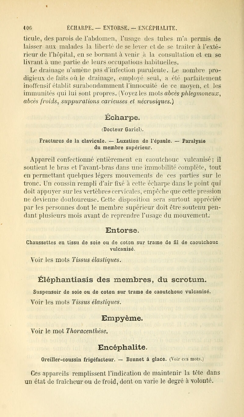 ticule, des parois de l'abdomen, l'usage des tubes m'a permis de laisser aux malades la liberté de se lever et de se traiter à l'exté- rieur de l'hôpital, en se bornant à venir à la consultation et en se livrant à une partie de leurs occupations habituelles. Le drainage n'amène pas d'infection purulente. Le nombre pro- digieux de faits où le drainage, employé seul, a été parfaitement inoffensif établit surabondamment l'innocuité de ce moyen, et les immunités qui lui sont propres. (Voyez les mots abcès phlegmoneux, abcès froids, suppurations carieuses et nécrosiques.) (Docteur Gariel). Fractures de la clavicule. — Luxation de l'épaule. — Paralysie du membre supérieur. Appareil confectionné entièrement en caoutchouc vulcanisé ; il soutient le bras et l'avant-bras dans une immobilité complète, tout en permettant quelques légers mouvements de ces parties sur le tronc. Un coussin rempli d'air fixé à cette écharpe dans le point qui doit appuyer sur les vertèbres cervicales, empêche que cette pression ne devienne douloureuse. Cette disposition sera surtout appréciée par les personnes dont le membre supérieur doit être soutenu pen- dant plusieurs mois avant de reprendre l'usage du mouvement. Entorse. Chaussettes en tissu de soie ou de coton sur trame de fil de caoutchouc vulcanisé. Voir les mots Tissus élastiques. Éléphantiasis des membres, du scrotum. Suspensoir de soie ou de coton sur trame de caoutchouc vulcanisé. Voir les mots Tissus élastiques. Empyème. Voir le mot Thoracenthèse. Encéphalite. Oreiller-coussin frigéfacteur. — Bonnet â glace. (Voir ces mots.) Ces appareils remplissent l'indication de maintenir la tête dans un état de fraîcheur ou de froid, dont on varie le degré à volonté.