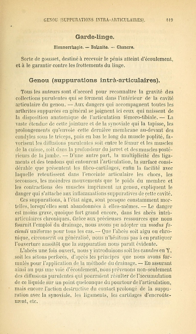 Blennorragie. — Balanite. — Chancre. Sorte de gousset, destiné à recevoir le pénis atteint d'écoulement, et à le garantir contre les frottements du linge. Genou (suppurations intrà-articulaires). Tous les auteurs sont d'accord pour reconnaître la gravité des collections purulentes qui se forment dans l'intérieur de la cavité articulaire du genou. — Aux dangers qui accompagnent toutes les arthrites suppurées en général se joignent ici ceux qui naissent de la disposition anatomique de l'articulation fémoro-tibiale. — La vaste étendue de cette jointure et de la synoviale qui la tapisse, les prolongements qu'envoie cette dernière membrane au-devant des condyles sous le triceps, puis en bas le long du muscle poplité, fa- vorisent les diffusions purulentes soit entre le fémur et les muscles de la cuisse, soit dans la profondeur du jarret et des muscles posté- rieurs de la jambe. — D'une autre part, la multiplicité des liga- ments et des tendons qui entourent l'articulation, la surface consi- dérable que présentent les fibro-cartilages, enfin la facilité avec laquelle retentissent dans l'enceinte articulaire les chocs, les secousses, les moindres mouvements que le poids du membre et les contractions des muscles impriment au genou, expliquent le danger qui s'attache aux inflammations suppuratives de cette cavité. Ces suppurations, à l'état aigu, sont presque constamment mor- telles, lorsqu'elles sont abandonnées à elles-mêmes. — Le danger est moins grave, quoique fort grand encore, dans les abcès intrà- articulaires chroniques. Grâce aux précieuses ressources que nous fournit l'emploi du drainage, nous avons pu adopter un modus fa- ciendi uniforme pour tous les cas. — Que l'abcès soit aigu ou chro- nique, circonscrit ou généralisé, nous n'hésitons pas à en pratiquer l'ouverture aussitôt que la suppuration nous paraît évidente. L'abcès une fois ouvert, nous y introduisons soit les canules en Y, soit les sétons perforés, d'après les principes que nous avons for- mulés pour l'application de la méthode du drainage. — En assurant ainsi au pus une voie d'écoulement, nous prévenons non-seulement des diffusions purulentes qui pourraient résulter de l'accumulation de ce liquide sur un point quelconque du pourtour de l'articulation, mais encore l'action destructive du contact prolongé de la suppu- ration avec la synoviale, les ligaments, les cartilages d'encroûte- ment, etc.