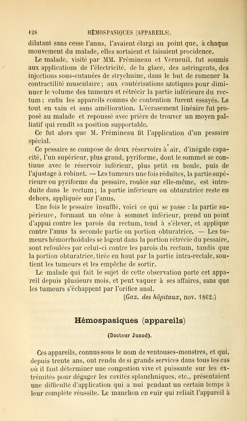 4 28 HÉMOSPASIQUES (APPAREILS). dilatant sans cesse l'anus, l'avaient élargi au point que, à chaque mouvement du malade, elles sortaient et faisaient procidence. Le malade, visité par MM. Frémineau et Verneuil, fut soumis aux applications de l'électricité, de la glace, des astringents, des injections sous-cutanées de strychnine, dans le but de ramener la contractilité musculaire ; aux cautérisations azotiques pour dimi- nuer le volume des tumeurs et rétrécir la partie inférieure du rec- tum ; enfin les appareils connus de contention furent essayés. Le tout en vain et sans amélioration. L'écrasement linéaire fut pro- posé au malade et repoussé avec prière de trouver un moyen pal- liatif qui rendît sa position supportable. Ce fut alors que M. Frémineau fit l'application d'un pessaire spécial. Ce pessaire se compose de deux réservoirs à air, d'inégale capa- cité, l'un supérieur, plus grand, pyriforme, dont le sommet se con- tinue avec le réservoir inférieur, plus petit en boule, puis de l'ajustage à robinet. —Les tumeurs une fois réduites, la partie supé- rieure ou pyriforme du pessaire, roulée sur elle-même, est intro- duite dans le rectum; la partie inférieure ou obturatrice reste en dehors, appliquée sur l'anus. Une fois le pessaire insufflé, voici ce qui se passe : la partie su- périeure, formant un cône à sommet inférieur, prend un point d'appui contre les parois du rectum, tend à s'élever, et applique contre l'anus la seconde partie ou portion obturatrice. — Les tu- meurs hémorrhoïdales se logent dans la portion rétrécie du pessaire, sont refoulées par celui-ci contre les parois du rectum, tandis que la portion obturatrice, tirée en haut par la partie intra-rectale, sou- tient les tumeurs et les empêche de sortir. Le malade qui fait le sujet de cette observation porte cet appa- reil depuis plusieurs mois, et peut vaquer à ses affaires, sans que les tumeurs s'échappent par l'orifice anal. (Gaz. des hôpitaux, nov. 1862.) Hémospasiques (appareils) (Docteur Junod). Ces appareils, connus sous le nom de ventouses-monstres, et qui, depuis trente ans, ont rendu de si grands services dans tous les cas où il faut déterminer une congestion vive et puissante sur les ex- trémités pour dégager les cavités splanchniques, etc., présentaient une difficulté d'application qui a nui pendant un certain temps à leur complète réussite. Le manchon en cuir qui reliait l'appareil à