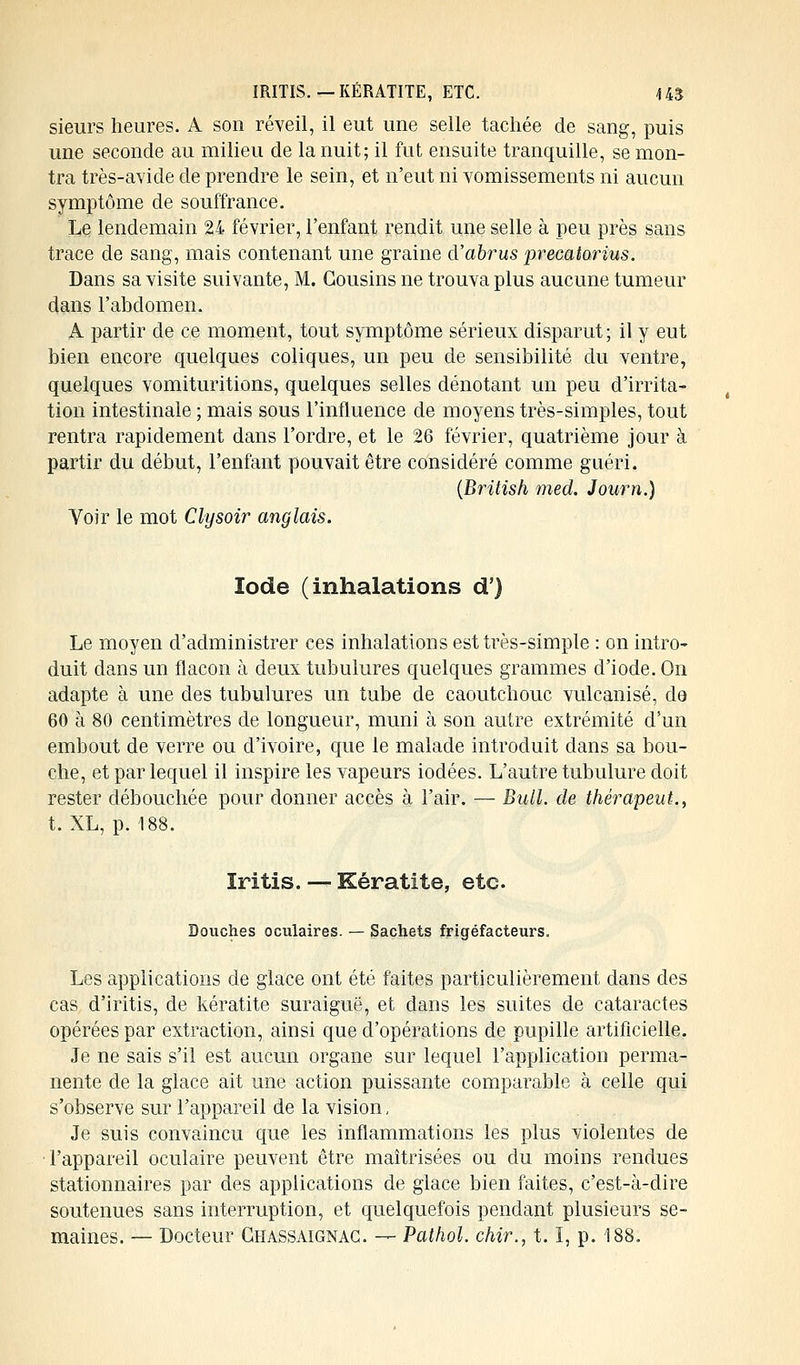 IRITIS. — KÉRATITE, ETC. U3 sieurs heures. A son réveil, il eut une selle tachée de sang, puis une seconde au milieu de la nuit; il fut ensuite tranquille, se mon- tra très-avide de prendre le sein, et n'eut ni vomissements ni aucun symptôme de souffrance. Le lendemain 24 février, l'enfant rendit une selle à peu près sans trace de sang, mais contenant une graine à'abrus precatorius. Dans sa visite suivante, M. Cousins ne trouva plus aucune tumeur dans l'abdomen. A partir de ce moment, tout symptôme sérieux disparut ; il y eut bien encore quelques coliques, un peu de sensibilité du ventre, quelques vomituritions, quelques selles dénotant un peu d'irrita- tion intestinale ; mais sous l'influence de moyens très-simples, tout rentra rapidement dans l'ordre, et le 26 février, quatrième jour à partir du début, l'enfant pouvait être considéré comme guéri. (British med. Journ.) Voir le mot Clysoir anglais. Iode (inhalations d') Le moyen d'administrer ces inhalations est très-simple : on intro- duit dans un flacon à deux tubulures quelques grammes d'iode. On adapte à une des tubulures un tube de caoutchouc vulcanisé, de 60 à 80 centimètres de longueur, muni à son autre extrémité d'un embout de verre ou d'ivoire, que le malade introduit dans sa bou- che, et par lequel il inspire les vapeurs iodées. L'autre tubulure doit rester débouchée pour donner accès à l'air. — Bull, de thérapeute t. XL, p. 188. ïritis. — Kératite, etc. Douches oculaires. — Sachets frigéfacteurs. Les applications de glace ont été faites particulièrement dans des cas d'iritis, de kératite suraiguë, et dans les suites de cataractes opérées par extraction, ainsi que d'opérations de pupille artificielle. Je ne sais s'il est aucun organe sur lequel l'application perma- nente de la glace ait une action puissante comparable à celle qui s'observe sur l'appareil de la vision, Je suis convaincu que les inflammations les plus violentes de l'appareil oculaire peuvent être maîtrisées ou du moins rendues stationnaires par des applications de glace bien faites, c'est-à-dire soutenues sans interruption, et quelquefois pendant plusieurs se- maines. — Docteur Ghassaignag. — Pathol. chir., t. I, p. 188.