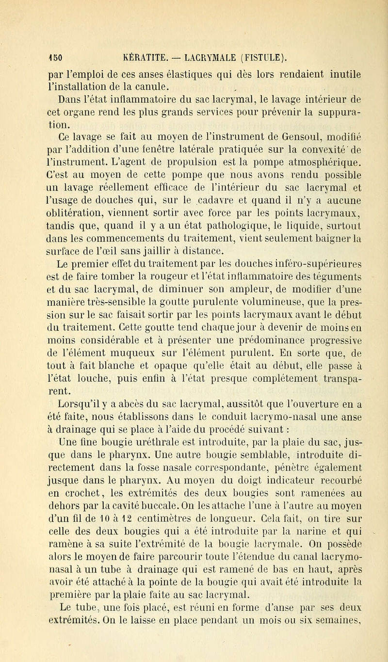 par l'emploi de ces anses élastiques qui dès lors rendaient inutile l'installation de la canule. Dans l'état inflammatoire du sac lacrymal, le lavage intérieur de cet organe rend les plus grands services pour prévenir la suppura- tion. Ce lavage se fait au moyen de l'instrument de Gensoul, modifié par l'addition d'une fenêtre latérale pratiquée sur la convexité'de l'instrument. L'agent de propulsion est la pompe atmosphérique. C'est au moyen de cette pompe que nous avons rendu possible un lavage réellement efficace de l'intérieur du sac lacrymal et l'usage de douches qui, sur le cadavre et quand il n'y a aucune oblitération, viennent sortir avec force par les points lacrymaux, tandis que, quand il y a un état pathologique, le liquide, surtout dans les commencements du traitement, vient seulement baigner la surface de l'œil sans jaillir à distance. Le premier effet du traitement par les douches inféro-supérieures est de faire tomber la rougeur et l'état inflammatoire des téguments et du sac lacrymal, de diminuer son ampleur, de modifier d'une manière très-sensible la goutte purulente volumineuse, que la pres- sion sur le sac faisait sortir par les points lacrymaux avant le début du traitement. Cette goutte tend chaque jour à devenir de moins en moins considérable et à présenter une prédominance progressive de l'élément muqueux sur l'élément purulent. En sorte que, de tout à fait blanche et opaque qu'elle était au début, elle passe à l'état louche, puis enfin à l'état presque complètement transpa- rent. Lorsqu'il y a abcès du sac lacrymal, aussitôt que l'ouverture en a été faite, nous établissons dans le conduit lacrymo-nasal une anse à drainage qui se place à l'aide du procédé suivant : Une fine bougie uréthrale est introduite, par la plaie du sac, jus- que dans le pharynx. Une autre bougie semblable, introduite di- rectement dans la fosse nasale correspondante, pénètre également jusque dans le pharynx. Au moyen du doigt indicateur recourbé en crochet, les extrémités des deux bougies sont ramenées au dehors par la cavité buccale. On les attache l'une à l'autre au moyen d'un fil de 10 à 12 centimètres de longueur. Gela fait, on tire sur celle des deux bougies qui a été introduite par la narine et qui ramène à sa suite l'extrémité de la bougie lacrymale. On possède alors le moyen de faire parcourir toute l'étendue du canal lacrymo- nasal à un tube à drainage qui est ramené de bas en haut, après avoir été attaché à la pointe de la bougie qui avait été introduite la première par la plaie faite au sac lacrymal. Le tube, une fois placé, est réuni en forme d'anse par ses deux extrémités. On le laisse en place pendant un mois ou six semaines,