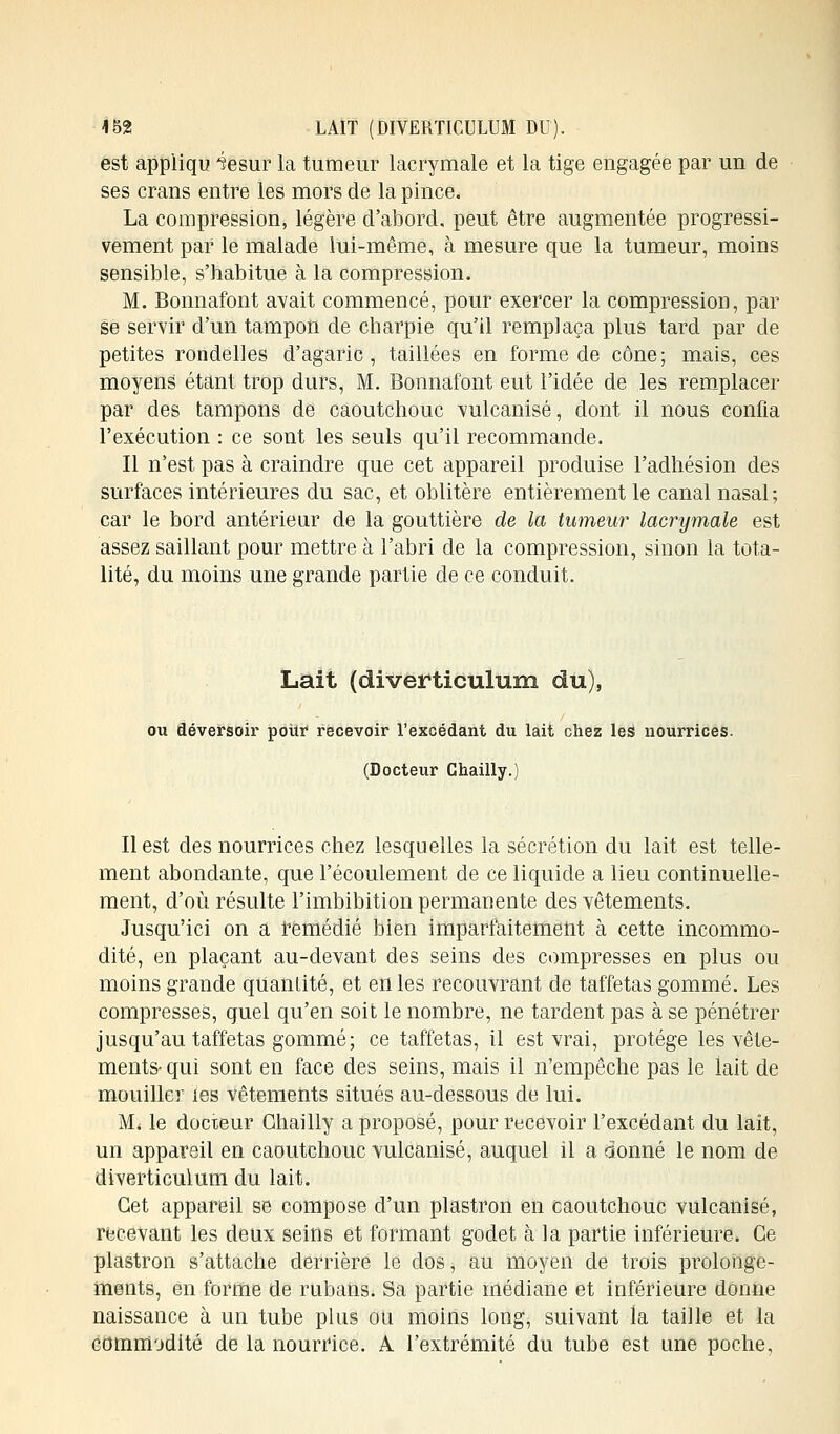 est appliqu 4esur la tumeur lacrymale et la tige engagée par un de ses crans entre les mors de la pince. La compression, légère d'abord, peut être augmentée progressi- vement par le malade lui-même, à mesure que la tumeur, moins sensible, s'habitue à la compression. M. Bonnafont avait commencé, pour exercer la compression, par se servir d'un tampon de charpie qu'il remplaça plus tard par de petites rondelles d'agaric, taillées en forme de cône; mais, ces moyens étant trop durs, M. Bonnafont eut l'idée de les remplacer par des tampons de caoutchouc vulcanisé, dont il nous confia l'exécution : ce sont les seuls qu'il recommande. Il n'est pas à craindre que cet appareil produise l'adhésion des surfaces intérieures du sac, et oblitère entièrement le canal nasal; car le bord antérieur de la gouttière de la tumeur lacrymale est assez saillant pour mettre à l'abri de la compression, sinon la tota- lité, du moins une grande partie de ce conduit. Lait (diverticulum du), ou déversoir pour recevoir l'excédant du lait chez les nourrices. (Docteur Ghailly.) Il est des nourrices chez lesquelles la sécrétion du lait est telle- ment abondante, que l'écoulement de ce liquide a lieu continuelle- ment, d'où résulte l'imbibition permanente des vêtements. Jusqu'ici on a remédié bien imparfaitement à cette incommo- dité, en plaçant au-devant des seins des compresses en plus ou moins grande quantité, et en les recouvrant de taffetas gommé. Les compresses, quel qu'en soit le nombre, ne tardent pas à se pénétrer jusqu'au taffetas gommé; ce taffetas, il est vrai, protège les vêle- ments- qui sont en face des seins, mais il n'empêche pas le lait de mouiller les vêtements situés au-dessous de lui. M. le docteur Ghailly a proposé, pour recevoir l'excédant du lait, un appareil en caoutchouc vulcanisé, auquel il a donné le nom de diverticulum du lait. Cet appareil se compose d'un plastron en caoutchouc vulcanisé, recevant les deux seins et formant godet à la partie inférieure. Ce plastron s'attache derrière le dos, au moyen de trois prolonge- ments, en forme de rubaiis. Sa partie médiane et inférieure donne naissance à un tube plus ou moins long, suivant la taille et la commodité de la nourrice. A l'extrémité du tube est une poche,