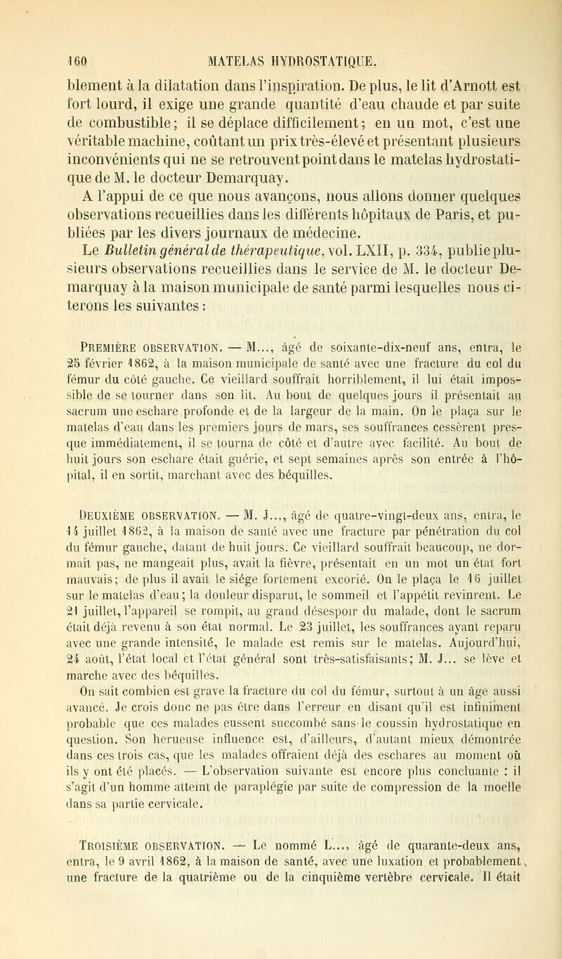 blement à la dilatation dans l'inspiration. De plus, le lit d'Arnott est fort lourd, il exige une grande quantité d'eau chaude et par suite de combustible; il se déplace difficilement ; en un mot, c'est une véritable machine, coûtant un prixtrès-élevé et présentant plusieurs inconvénients qui ne se retrouvent point dans le matelas hydrostati- que de M. le docteur Demarquay. A l'appui de ce que nous avançons, nous allons donner quelques observations recueillies dans les différents hôpitaux de Paris, et pu- bliées par les divers journaux de médecine. Le Bulletin général de thérapeutique, y ol.LXll, p. 334, publie plu- sieurs observations recueillies dans le service de M. le docteur De- marquay à la maison municipale de santé parmi lesquelles nous ci- terons les suivantes : Première observation. — M..., âgé de soixante-dix-neuf ans, entra, le 25 février 4 862, à la maison municipale de santé avec une fracture du col du fémur du côté gauche. Ce vieillard souffrait horriblement, il lui était impos- sible de se tourner dans son lit. Au bout de quelques jours il présentait au sacrum uneeschare profonde et de la largeur de la main. On le plaça sur le matelas d'eau dans les premiers jours de mars, ses souffrances cessèrent pres- que immédiatement, il se tourna de côté et d'autre avec facilité. Au bout de huit jours son eschare était guérie, et sept semaines après son entrée à l'hô- pital, il en sortit, marchant avec des béquilles. Deuxième observation. — M. J..., âgé de. quatre-vingt-deux ans, entra, le 14 juillet 1862, à la maison de santé avec une fracture par pénétration du col du fémur gauche, datant de huit jours. Ce vieillard souffrait beaucoup, ne dor- mait pas, ne mangeait plus, avait la fièvre, présentait en un mot un état fort mauvais; déplus il avait le siège fortement excorié. On le plaça le 16 juillet sur le matelas d'eau; la douleur disparut, le sommeil et l'appétit revinrent. Le 21 juillet, l'appareil se rompit, au grand désespoir du malade, dont le sacrum était déjà revenu à son état normal. Le 23 juillet, les souffrances ayant reparu avec une grande intensité, le malade est remis sur le matelas. Aujourd'hui, 24 août, l'état local et l'état général sont très-satisfaisants; M. J... se lève et marche avec des béquilles. On sait combien est grave la fracture du col du fémur, surtout à un âge aussi avancé. Je crois donc ne pas être dans l'erreur en disant qu'il est infiniment probable que ces malades eussent succombé sans le coussin hydrostatique en question. Son herueuse influence est, d'ailleurs, d'autant mieux démontrée dans ces trois cas, que les malades offraient déjà des eschares au moment où ils y ont été placés. — L'observation suivante est encore plus concluante : il s'agit d'un homme atteint de paraplégie par suite de compression de la moelle dans sa partie cervicale. Troisième observation. — Le nommé L..., âgé de quarante-deux ans, entra, le 9 avril 1862, à la maison de santé, avec une luxation et probablement, une fracture de la quatrième ou de la cinquième vertèbre cervicale. Il était