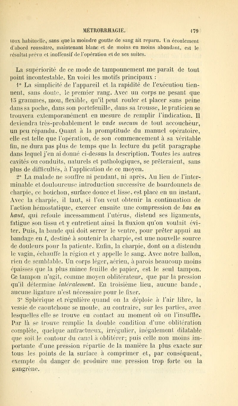 toux habituelle, sans que la moindre goutte de sang ait reparu. Un écoulement d'abord roussâtre, maintenant blanc et de moins en moins abondant, est le résultat prévu et inoffensif de l'opération et de ses suites. La supériorité de ce mode de tamponnement me paraît de tout point incontestable. En voici les motifs principaux : 1 ° La simplicité de l'appareil et la rapidité de l'exécutiou tien- nent, sans cloute, le premier rang. Avec un corps ne pesant que 15 grammes, mou, flexible, qu'il peut rouler et placer sans peine dans sa poche, dans son portefeuille, dans sa trousse, le praticien se trouvera extemporanément en mesure de remplir l'indication. Il deviendra très-probablement le vade mecum de tout accoucheur, un peu répandu. Quant à la promptitude du manuel opératoire, elle est telle que l'opération, de son commencement à sa véritable fin, ne dura pas plus de temps que la lecture du petit paragraphe dans lequel j'en ai donné ci-dessus la description. Toutes les autres cavités ou conduits, naturels et pathologiques, se prêteraient, sans plus de difficultés, à l'application de ce moyen. 2° La malade ne souffre ni pendant, ni après. Au lieu de l'inter- minable et douloureuse introduction successive de bourdonnets de charpie, ce bouchon, surface douce et lisse, est placé en un instant. Avec la charpie, il faut, si l'on veut obtenir la continuation de l'action hémostatique, exercer ensuite une compression de bas en haut, qui refoule incessamment l'utérus, distend ses ligaments, fatigue son tissu et y entretient ainsi la fluxion qu'on voulait évi- ter. Puis, la bande qui doit serrer le ventre, pour prêter appui au bandage en t, destiné à soutenir la charpie, est une nouvelle source de douleurs pour la patiente. Enfin, la charpie, dont on a distendu le vagin, échauffe la région et y appelle le sang. Avec notre ballon, rien de semblable. Un corps léger, aérien, à parois beaucoup moins épaisses que la plus mince feuille de papier, est le seul tampon. Ce tampon n'agit, comme moyen oblitérateur, que par la pression qu'il détermine latéralement. En troisième lieu, aucune bande, aucune ligature n'est nécessaire pour le fixer. 3° Sphérique et régulière quand on la déploie à l'air libre, la vessie de caoutchouc se moule, au contraire, sur les parties, avec lesquelles elle se trouve en contact au moment où on l'insuffle. Par là se trouve remplie la double condition d'une oblitération complète, quelque anfractueux, irrégulier, inégalement dilatable que soit le contour du canal à oblitérer; puis celle non moins im- portante d'une pression répartie de la manière la plus exacte sur tous les points de la surface à comprimer et, par conséquent, exempte du danger de produire une pression trop forte ou la gangrène.