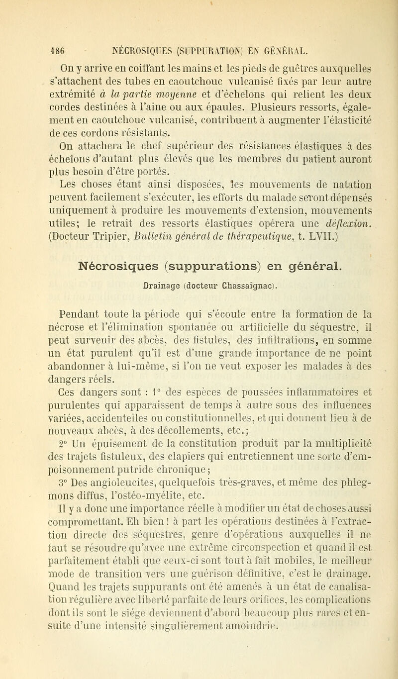 On y arrive en coiffant les mains et les pieds de guêtres auxquelles s'attachent des tubes en caoutchouc vulcanisé fixés par leur autre extrémité à la partie moyenne et d'échelons qui relient les deux cordes destinées à l'aine ou aux épaules. Plusieurs ressorts, égale- ment en caoutchouc vulcanisé, contribuent à augmenter l'élasticité de ces cordons résistants. On attachera le chef supérieur des résistances élastiques à des échelons d'autant plus élevés que les membres du patient auront plus besoin d'être portés. Les choses étant ainsi disposées, les mouvements de natation peuvent facilement s'exécuter, les efforts du malade seront dépensés uniquement à produire les mouvements d'extension, mouvements utiles; le retrait des ressorts élastiques opérera une déflexion. (Docteur Tripier, Bulletin général de thérapeutique, t. LVIT.) Nécrosiques (suppurations) en général. Drainage (docteur Ghassaignac). Pendant toute la période qui s'écoule entre la formation de la nécrose et l'élimination spontanée ou artificielle du séquestre, il peut survenir des abcès, des fistules, des infiltrations, en somme un état purulent qu'il est d'une grande importance de ne point abandonner à lui-même, si l'on ne veut exposer les malades à des dangers réels. Ces dangers sont : 1 ° des espèces de poussées inflammatoires et purulentes qui apparaissent de temps à autre sous des influences variées, accidentelles ou constitutionnelles, et qui donnent lieu à de nouveaux abcès, à des décollements, etc.; 2° Un épuisement de la constitution produit par la multiplicité des trajets fistuleux, des clapiers qui entretiennent une sorte d'em- poisonnement putride chronique ; 3° Des angioleucites, quelquefois très-graves, et même des phleg- mons diffus, l'ostéo-myélite, etc. Il y a donc une importance réelle à modifier un état de choses aussi compromettant. Eh bien ! à part les opérations destinées à l'extrac- tion directe des séquestres, genre d'opérations auxquelles il ne faut se résoudre qu'avec une extrême circonspection et quand il est parfaitement établi que ceux-ci sont tout à fait mobiles, le meilleur mode de transition vers une guérison définitive, c'est le drainage. Quand les trajets suppurants ont été amenés à un état de canalisa- tion régulière avec liberté parfaite de leurs orifices, les complications dont ils sont le siège deviennent d'abord beaucoup plus rares et en- suite d'une intensité singulièrement amoindrie.