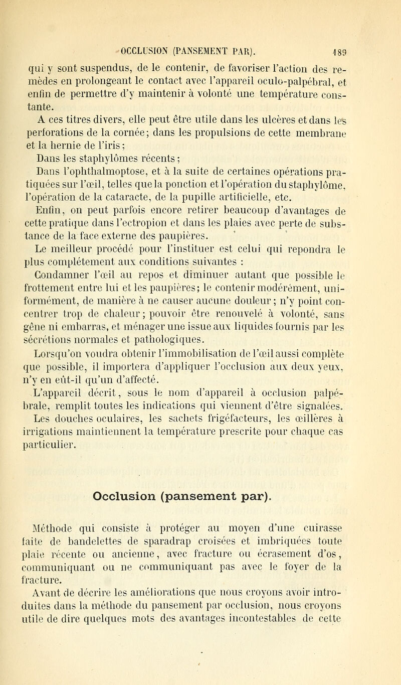 qui y sont suspendus, de le contenir, de favoriser l'action des re- mèdes en prolongeant le contact avec l'appareil oculo-palpébral, et enfin de permettre d'y maintenir à volonté une température cons- tante. A ces titres divers, elle peut être utile dans les ulcères et dans les perforations de la cornée ; dans les propulsions de cette membrane et la hernie de l'iris; Dans les staphylômes récents ; Dans l'oplithalmoptose, et à la suite de certaines opérations pra- tiquées sur l'œil, telles que la ponction et l'opération du staphylôme, l'opération de la cataracte, de la pupille artificielle, etc. Enfin, on peut parfois encore retirer beaucoup d'avantages de cette pratique dans l'ectropion et dans les plaies avec perte de subs- tance de la face externe des paupières. Le meilleur procédé pour l'instituer est celui qui repondra le plus complètement aux conditions suivantes : Condamner l'œil au repos et diminuer autant que possible le frottement entre lui et les paupières; le contenir modérément, uni- formément, de manière à ne causer aucune douleur ; n'y point con- centrer trop de chaleur ; pouvoir être renouvelé à volonté, sans gêne ni embarras, et ménager une issue aux liquides fournis par les sécrétions normales et pathologiques. Lorsqu'on voudra obtenir l'immobilisation de l'œil aussi complète que possible, il importera d'appliquer l'occlusion aux deux yeux, n'y en eût-il qu'un d'affecté. L'appareil décrit, sous le nom d'appareil à occlusion palpé- brale, remplit toutes les indications qui viennent d'être signalées. Les douches oculaires, les sachets frigéfacteurs, les œillères à irrigations maintiennent la température prescrite pour chaque cas particulier. Occlusion (pansement par). Méthode qui consiste à protéger au moyen d'une cuirasse faite de bandelettes de sparadrap croisées et imbriquées toute plaie récente ou ancienne, avec fracture ou écrasement d'os, communiquant ou ne communiquant pas avec le foyer de la fracture. Avant de décrire les améliorations que nous croyons avoir intro- duites dans la méthode du pansement par occlusion, nous croyons utile de dire quelques mots des avantages incontestables de cette