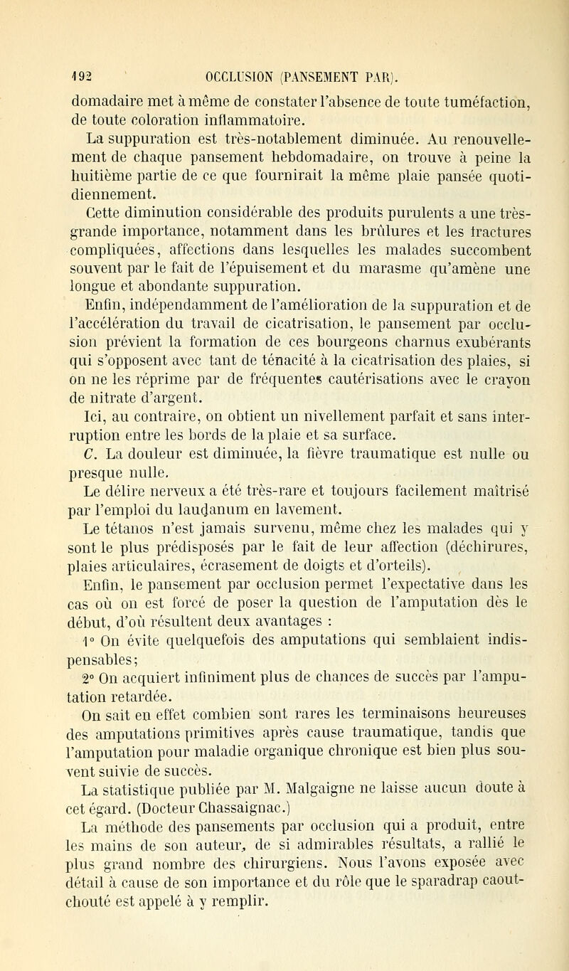 domadaire met à même de constater l'absence de toute tuméfaction, de toute coloration inflammatoire. La suppuration est très-notablement diminuée. Au renouvelle- ment de chaque pansement hebdomadaire, on trouve à peine la huitième partie de ce que fournirait la même plaie pansée quoti- diennement. Cette diminution considérable des produits purulents a une très- grande importance, notamment dans les brûlures et les fractures compliquées, affections dans lesquelles les malades succombent souvent par le fait de l'épuisement et du marasme qu'amène une longue et abondante suppuration. Enfin, indépendamment de l'amélioration de la suppuration et de l'accélération du travail de cicatrisation, le pansement par occlu- sion prévient la formation de ces bourgeons charnus exubérants qui s'opposent avec tant de ténacité à la cicatrisation des plaies, si on ne les réprime par de fréquentes cautérisations avec le crayon de nitrate d'argent. Ici, au contraire, on obtient un nivellement parfait et sans inter- ruption entre les bords de la plaie et sa surface. C. La douleur est diminuée, la fièvre traumatique est nulle ou presque nulle. Le délire nerveux a été très-rare et toujours facilement maîtrisé par l'emploi du laudanum en lavement. Le tétanos n'est jamais survenu, même chez les malades qui y sont le plus prédisposés par le fait de leur affection (déchirures, plaies articulaires, écrasement de doigts et d'orteils). Enfin, le pansement par occlusion permet l'expectative dans les cas où on est forcé de poser la question de l'amputation dès le début, d'où résultent deux avantages : 1° On évite quelquefois des amputations qui semblaient indis- pensables ; 2° On acquiert infiniment plus de chances de succès par l'ampu- tation retardée. On sait en effet combien sont rares les terminaisons heureuses des amputations primitives après cause traumatique, tandis que l'amputation pour maladie organique chronique est bien plus sou- vent suivie de succès. La statistique publiée par M. Malgaigne ne laisse aucun doute à cet égard. (Docteur Chassaignac.) La méthode des pansements par occlusion qui a produit, entre les mains de son auteur, de si admirables résultats, a rallié le plus grand nombre des chirurgiens. Nous l'avons exposée avec détail à cause de son importance et du rôle que le sparadrap caout- chouté est appelé à y remplir.