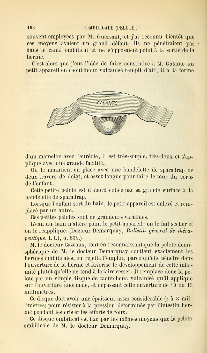 souvent employées par M. Guersant, et j'ai reconnu bientôt que ces moyens avaient un grand défaut; ils ne pénétraient pas dans le canal ombilical et ne s'opposaient point à la sortie de la hernie. C'est alors que j'eus l'idée de faire construire à M. Galante un petit appareil en caoutchouc vulcanisé rempli d'air; il a la forme d'un mamelon avec l'auréole; il est très-souple, très-doux et s'ap- plique avec une grande facilité. On le maintient en place avec une bandelette de sparadrap de deux travers de doigt, et assez longue pour faire le tour du corps de l'enfant, Cette petite pelote est d'abord collée par sa grande surface à la bandelette de sparadrap. Lorsque l'enfant sort du bain, le petit appareil est enlevé et rem- placé par un autre. Ces petites pelotes sont de grandeurs variables. L'eau du bain n'altère point le petit appareil; on le fait sécher et on le réapplique. (Docteur Demarquay, Bulletin général de théra- peutique, t.LI, p. 534.) M. le docteur Cazeaux, tout en reconnaissant que la pelote demi- sphérique de M. le docteur Demarquay contient exactement les hernies ombilicales, en rejette l'emploi, parce qu'elle pénètre dans l'ouverture de la hernie et favorise le développement de cette infir- mité plutôt qu'elle ne tend à la faire cesser. Il remplace donc la pe- lote par un simple disque de caoutchouc vulcanisé qu'il applique sur l'ouverture anormale, et dépassant cette ouverture de 10 ou 15 millimètres. Ce disque doit avoir une épaisseur assez considérable (2 à 3 mil- limètres) pour résister à la pression déterminée par l'intestin her- nie pendant les cris et les efforts de toux. Ce disque ombilical est fixé par les mêmes moyens que la pelote ombilicale de M. le docteur Demarquay.