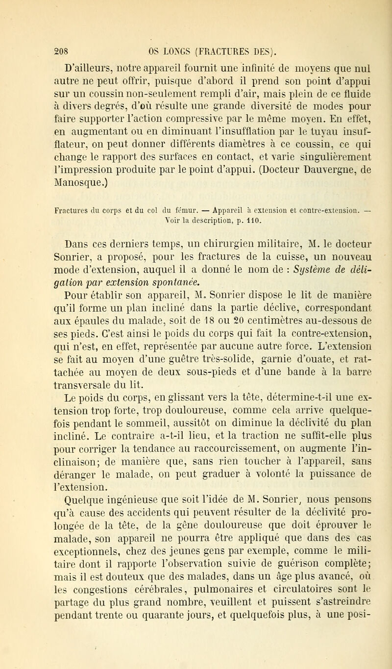 D'ailleurs, notre appareil fournit une infinité de moyens que nul autre ne peut offrir, puisque d'abord il prend son point d'appui sur un coussin non-seulement rempli d'air, mais plein de ce fluide à divers degrés, d'où résulte une grande diversité de modes pour faire supporter l'action compressive par le même moyen. En effet, en augmentant ou en diminuant l'insufflation par le tuyau insuf- flateur, on peut donner différents diamètres à ce coussin, ce qui change le rapport des surfaces en contact, et varie singulièrement l'impression produite par le point d'appui. (Docteur Dauvergne, de Manosque.) Fractures du corps et du col du fémur. — Appareil a extension et contre-extension. — Voir la description, p. 110. Dans ces derniers temps, un chirurgien militaire, M. le docteur Sonrier, a proposé, pour les fractures de la cuisse, un nouveau mode d'extension, auquel il a donné le nom de : Système de dèli- gation par extension spontanée. Pour établir son appareil, M. Sonrier dispose le lit de manière qu'il forme un plan incliné dans la partie déclive, correspondant aux épaules du malade, soit de 18 ou 20 centimètres au-dessous de ses pieds. C'est ainsi le poids du corps qui fait la contre-extension, qui n'est, en effet, représentée par aucune autre force. L'extension se fait au moyen d'une guêtre très-solide, garnie d'ouate, et rat- tachée au moyen de deux sous-pieds et d'une bande à la barre transversale du lit. Le poids du corps, en glissant vers la tête, détermine-t-il une ex- tension trop forte, trop douloureuse, comme cela arrive quelque- fois pendant le sommeil, aussitôt on diminue la déclivité du plan incliné. Le contraire a-t-il lieu, et la traction ne suffit-elle plus pour corriger la tendance au raccourcissement, on augmente l'in- clinaison; de manière que, sans rien toucher à l'appareil, sans déranger le malade, on peut graduer à volonté la puissance de l'extension. Quelque ingénieuse que soit l'idée de M. Sonrier, nous pensons qu'à cause des accidents qui peuvent résulter de la déclivité pro- longée de la tête, de la gêne douloureuse que doit éprouver le malade, son appareil ne pourra être appliqué que dans des cas exceptionnels, chez des jeunes gens par exemple, comme le mili- taire dont il rapporte l'observation suivie de guérison complète; mais il est douteux que des malades, dans un âge plus avancé, où les congestions cérébrales, pulmonaires et circulatoires sont le partage du plus grand nombre, veuillent et puissent s'astreindre pendant trente ou quarante jours, et quelquefois plus, à une posi-