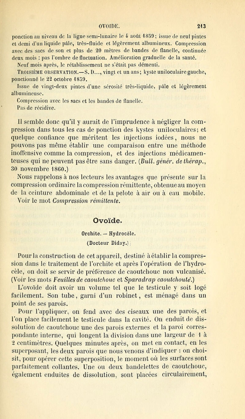 ponction au niveau de la ligne semi-lunaire le 4 août 4 859 ; issue de neuf pintes et demi d'un liquide pâle, très-fluide et légèrement albumineux. Compression avec des sacs de son et plus de 20 mètres de bandes de flanelle, continuée deux mois : pas l'ombre de fluctuation. Amélioration graduelle de la santé. Neuf mois après, le rétablissement ne s'était pas démenti. Troisième observation.—S. D..., vingt et un ans; kyste uniloculairegauche, ponctionné le 22 octobre 4859. Issue de vingt-deux pintes d'une sérosité très-liquide, pâle et légèrement albumineuse. Compression avec les sacs et les bandes de flanelle. Pas de récidive. Il semble donc qu'il y aurait de l'imprudence à négliger la com- pression dans tous les cas de ponction des kystes uniloculaires; et quelque confiance que méritent les injections iodées, nous ne pouvons pas même établir une comparaison entre une méthode inoffensive comme la compression, et des injections médicamen- teuses qui ne peuvent pas être sans danger. {Bull, génêr. dethérap., 30 novembre 1860.) Nous rappelons à nos lecteurs les avantages que présente sur la compression ordinaire la compression rémittente, obtenue au moyen de la ceinture abdominale et de la pelote à air ou à eau mobile. Voir le mot Compression rémittente. Ovoïde. Orchite. — Hydrocèle. (Docteur Diday.) j Pour la construction de cet appareil, destiné à établir la compres- sion dans le traitement de l'orchite et après l'opération de l'hydro- cèle, on doit se servir de préférence de caoutchouc non vulcanisé. (Voir les mots Feuilles de caoutchouc et Sparadrap caoutchouté.) L'ovoïde doit avoir un volume tel que le testicule y soit logé facilement. Son tube, garni d'un robinet, est ménagé dans un point de ses parois. Pour l'appliquer, on fend avec des ciseaux une des parois, et l'on place facilement le testicule dans la cavité. On enduit de dis- solution de caoutchouc une des parois externes et la paroi corres- pondante interne, qui longent la division dans une largeur de 1 à 2 centimètres. Quelques minutes après, on met en contact, en les superposant, les deux parois que nous venons d'indiquer : on choi- sit, pour opérer cette superposition, le moment où les surfaces sont parfaitement collantes. Une ou deux bandelettes de caoutchouc, également enduites de dissolution, sont placées circulairement,