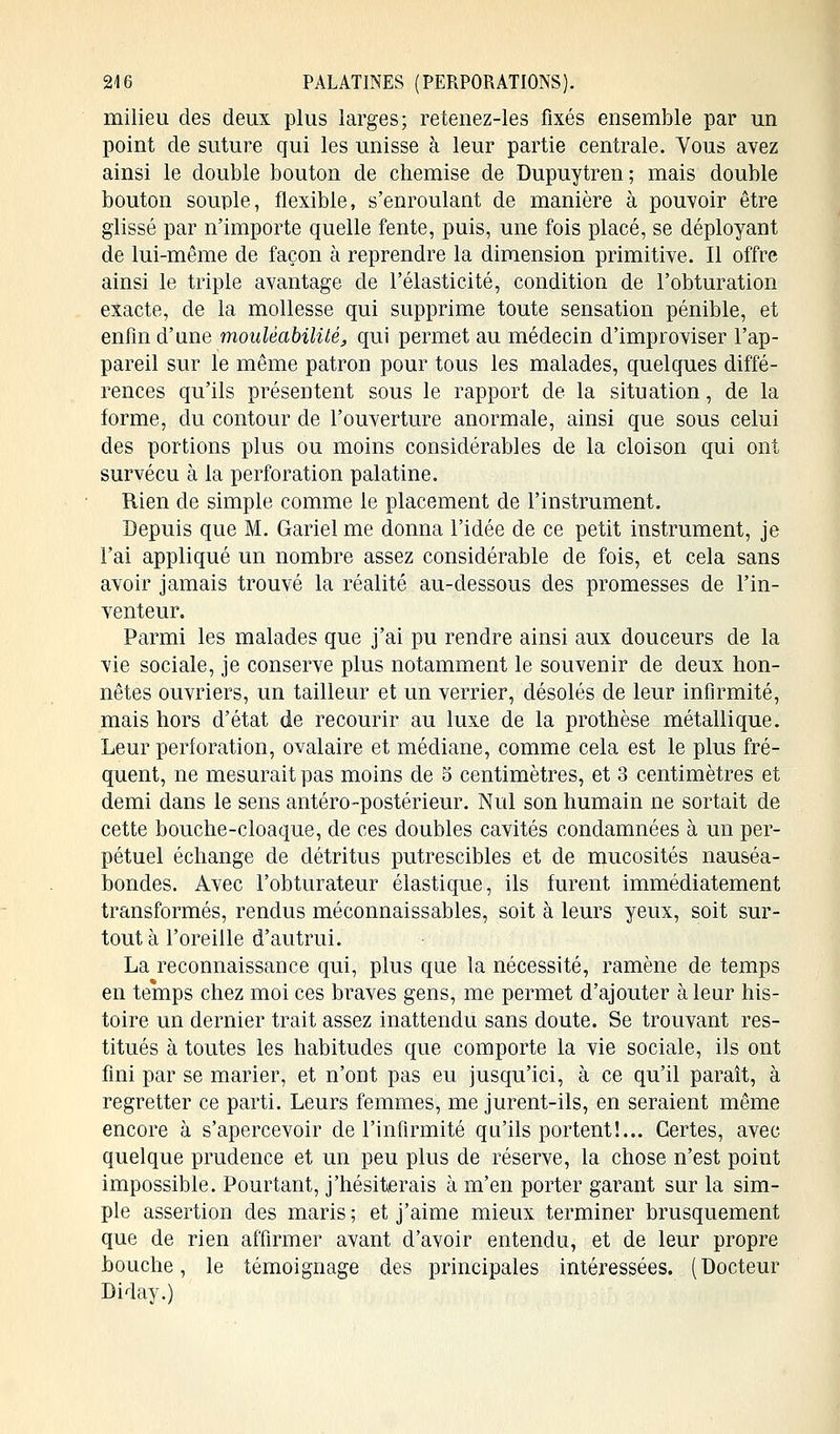 24 6 PALATINES (PERPORÀTIONS). milieu des deux plus larges; retenez-les fixés ensemble par un point de suture qui les unisse à leur partie centrale. Vous avez ainsi le double bouton de chemise de Dupuytren; mais double bouton souple, flexible, s'enroulant de manière à pouvoir être glissé par n'importe quelle fente, puis, une fois placé, se déployant de lui-même de façon à reprendre la dimension primitive. Il offre ainsi le triple avantage cle l'élasticité, condition de l'obturation exacte, de la mollesse qui supprime toute sensation pénible, et enfin d'une moulèabilité, qui permet au médecin d'improviser l'ap- pareil sur le même patron pour tous les malades, quelques diffé- rences qu'ils présentent sous le rapport de la situation, de la forme, du contour de l'ouverture anormale, ainsi que sous celui des portions plus ou moins considérables de la cloison qui ont survécu à la perforation palatine. Rien cle simple comme le placement de l'instrument. Depuis que M. Gariel me donna l'idée de ce petit instrument, je l'ai appliqué un nombre assez considérable de fois, et cela sans avoir jamais trouvé la réalité au-dessous des promesses de l'in- venteur. Parmi les malades que j'ai pu rendre ainsi aux douceurs de la vie sociale, je conserve plus notamment le souvenir de deux hon- nêtes ouvriers, un tailleur et un verrier, désolés de leur infirmité, mais hors d'état de recourir au luxe de la prothèse métallique. Leur perforation, ovalaire et médiane, comme cela est le plus fré- quent, ne mesurait pas moins de 5 centimètres, et 3 centimètres et demi dans le sens antéro-postérieur. Nul son humain ne sortait de cette bouche-cloaque, de ces doubles cavités condamnées à un per- pétuel échange de détritus putrescibles et de mucosités nauséa- bondes. Avec l'obturateur élastique, ils furent immédiatement transformés, rendus méconnaissables, soit à leurs yeux, soit sur- tout à l'oreille d'autrui. La reconnaissance qui, plus que la nécessité, ramène de temps en temps chez moi ces braves gens, me permet d'ajouter à leur his- toire un dernier trait assez inattendu sans doute. Se trouvant res- titués à toutes les habitudes que comporte la vie sociale, ils ont fini par se marier, et n'ont pas eu jusqu'ici, à ce qu'il paraît, à regretter ce parti. Leurs femmes, me jurent-ils, en seraient même encore à s'apercevoir de l'infirmité qu'ils portent!... Certes, avec quelque prudence et un peu plus de réserve, la chose n'est point impossible. Pourtant, j'hésiterais à m'en porter garant sur la sim- ple assertion des maris ; et j'aime mieux terminer brusquement que de rien affirmer avant d'avoir entendu, et de leur propre bouche, le témoignage des principales intéressées. (Docteur Diday.)