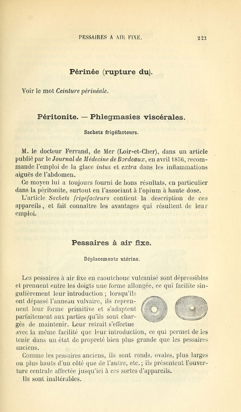 Périnée (rupture du). Voir le mot Ceinture périnèale, Péritonite. — Phlegmasies viscérales. Sachets frigéfacteurs. M. le docteur Ferrand, de Mer (Loir-et-Cher), dans un article publié par le Journal de Médecine de Bordeaux, en avril 1856, recom- mande l'emploi de la glace intus et extra dans les inflammations aiguës de l'abdomen. Ce moyen lui a toujours fourni de bons résultats, en particulier dans la péritonite, surtout en l'associant à l'opium à haute dose. L'article Sachets frigéfacteurs contient la description de ces appareils, et fait connaître les avantages qui résultent de leur emploi. Pessaires à air fixe. Déplacements utérins. Les pessaires à air fixe en caoutchouc vulcanisé sont dépressibles et prennent entre les doigts une forme allongée, ce qui facilite sin- gulièrement leur introduction ; lorsqu'ils ont dépassé l'anneau vulvaire, ils repren- nent leur forme primitive et s'adaptent parfaitement aux parties qu'ils sont char- gés de maintenir. Leur retrait s'effectue avec la même facilité que leur introduction, ce qui permet de les tenir dans un état de propreté bien plus grande que les pessaires anciens. Gomme les pessaires anciens, ils sont ronds, ovales, plus larges ou plus hauts d'un côté que de l'autre, etc.; ils présentent l'ouver- ture centrale affectée jusqu'ici à ces sortes d'appareils. Ils sont inaltérables.