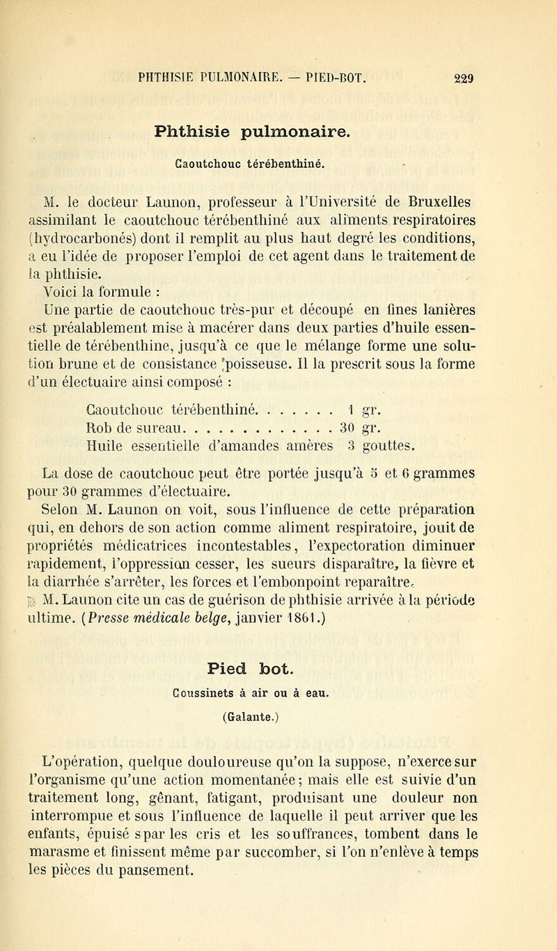 Phthisie pulmonaire. Caoutchouc térébenthine. M. le docteur Launon, professeur à l'Université de Bruxelles assimilant le caoutchouc térébenthine aux aliments respiratoires (hydrocarbonés) dont il remplit au plus haut degré les conditions, a eu l'idée de proposer l'emploi de cet agent dans le traitement de la phthisie. Voici la formule : Une partie de caoutchouc très-pur et découpé en fines lanières est préalablement mise à macérer dans deux parties d'huile essen- tielle de térébenthine, jusqu'à ce que le mélange forme une solu- tion brune et de consistance 'poisseuse. Il la prescrit sous la forme d'un électuaire ainsi composé : Caoutchouc térébenthine 1 gr. Rob de sureau 30 gr. Huile essentielle d'amandes amères 3 gouttes. La dose de caoutchouc peut être portée jusqu'à 5 et 6 grammes pour 30 grammes d'électuaire. Selon M. Launon on voit, sous l'influence de cette préparation qui, en dehors de son action comme aliment respiratoire, jouit de propriétés méclicatrices incontestables, l'expectoration diminuer rapidement, l'oppression cesser, les sueurs disparaître, la fièvre et la diarrhée s'arrêter, les forces et l'embonpoint reparaître,. U M. Launon cite un cas de guérison de phthisie arrivée à la période ultime. (Presse médicale belge, janvier 1861.) Pied bot. Coussinets à air ou à eau. (Galante.) L'opération, quelque douloureuse qu'on la suppose, n'exerce sur l'organisme qu'une action momentanée ; mais elle est suivie d'un traitement long, gênant, fatigant, produisant une douleur non interrompue et sous l'influence de laquelle il peut arriver que les enfants, épuisé s par les cris et les souffrances, tombent dans le marasme et finissent même par succomber, si l'on n'enlève à temps les pièces du pansement.