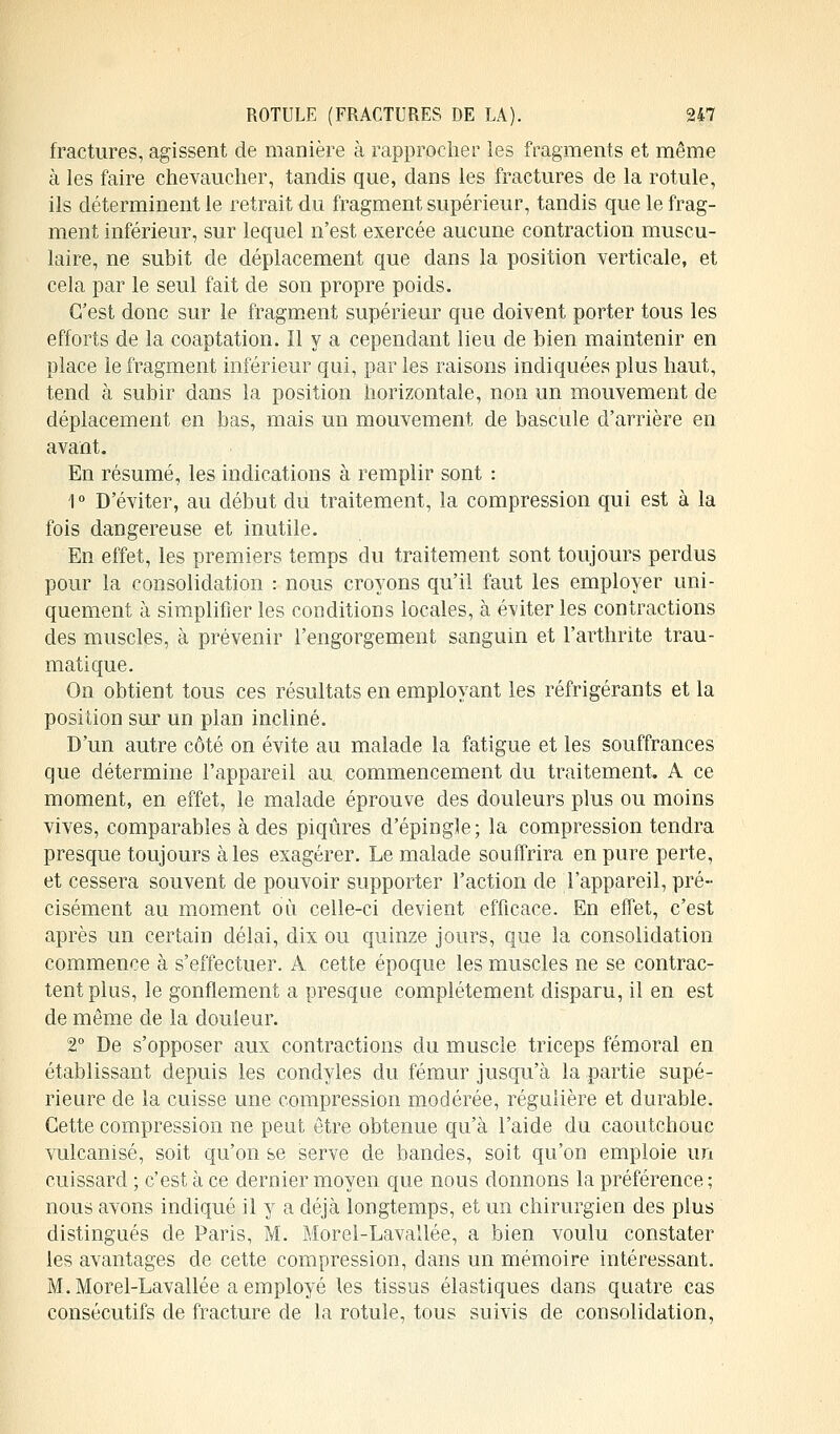 fractures, agissent de manière à rapprocher les fragments et même à les faire chevaucher, tandis que, dans les fractures de la rotule, ils déterminent le retrait du fragment supérieur, tandis que le frag- ment inférieur, sur lequel n'est exercée aucune contraction muscu- laire, ne subit de déplacement que dans la position verticale, et cela par le seul fait de son propre poids. C'est donc sur le fragment supérieur que doivent porter tous les efforts de la coaptation. Il y a cependant lieu de bien maintenir en place le fragment inférieur qui, par les raisons indiquées plus haut, tend à subir dans la position horizontale, non un mouvement de déplacement en bas, mais un mouvement de bascule d'arrière en avant. En résumé, les indications à remplir sont : 1 ° D'éviter, au début du traitement, la compression qui est à la fois dangereuse et inutile. En effet, les premiers temps du traitement sont toujours perdus pour la consolidation : nous croyons qu'il faut les employer uni- quement à simplifier les conditions locales, à éditer les contractions des muscles, à prévenir l'engorgement sanguin et l'arthrite trau- matique. On obtient tous ces résultats en employant les réfrigérants et la position sur un plan incliné. D'un autre côté on évite au malade la fatigue et les souffrances que détermine l'appareil au commencement du traitement. A ce moment, en effet, le malade éprouve des douleurs plus ou moins vives, comparables à des piqûres d'épingle; la compression tendra presque toujours aies exagérer. Le malade souffrira en pure perte, et cessera souvent de pouvoir supporter l'action de l'appareil, pré- cisément au moment où celle-ci devient efficace. En effet, c'est après un certain délai, dix ou quinze jours, que la consolidation commence à s'effectuer. A cette époque les muscles ne se contrac- tent plus, le gonflement a presque complètement disparu, il en est de même de la douleur. 2° De s'opposer aux contractions du muscle triceps fémoral en établissant depuis les condyies du fémur jusqu'à la partie supé- rieure de la cuisse une compression modérée, régulière et durable. Cette compression ne peut être obtenue qu'à l'aide du caoutchouc vulcanisé, soit qu'on se serve de bandes, soit qu'on emploie un cuissard ; c'est à ce dernier moyen que nous donnons la préférence ; nous avons indiqué il y a déjà longtemps, et un chirurgien des plus distingués de Paris, M. Morel-Lavallée, a bien voulu constater les avantages de cette compression, dans un mémoire intéressant. M. Morel-Lavallée a employé les tissus élastiques dans quatre cas consécutifs de fracture de la rotule, tous suivis de consolidation,