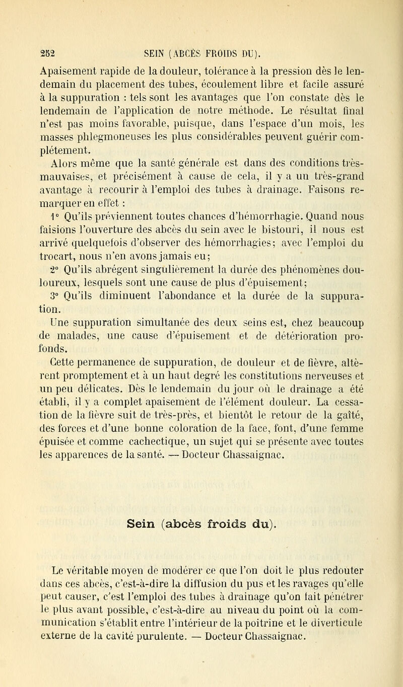 Apaisement rapide de la douleur, tolérance à la pression dès le len- demain du placement des tubes, écoulement libre et facile assuré à la suppuration : tels sont les avantages que l'on constate dès le lendemain de l'application de notre méthode. Le résultat final n'est pas moins favorable, puisque, dans l'espace d'un mois, les masses phlegmoneuses les plus considérables peuvent guérir com- plètement. Alors même que la santé générale est dans des conditions très- mauvaises, et précisément à cause de cela, il y a un très-grand avantage à recourir à l'emploi des tubes à drainage. Faisons re- marquer en effet : 1° Qu'ils préviennent toutes chances d'hémorrhagie. Quand nous faisions l'ouverture des abcès du sein avec le bistouri, il nous est arrivé quelquefois d'observer des hémorrhagïes ; avec l'emploi du trocart, nous n'en avons jamais eu; 2° Qu'ils abrègent singulièrement la durée des phénomènes dou- loureux, lesquels sont une cause de plus d'épuisement; 3° Qu'ils diminuent l'abondance et la durée de la suppura- tion. Une suppuration simultanée des deux seins est, chez beaucoup de malades, une cause d'épuisement et de détérioration pro- fonds. Cette permanence de suppuration, de douleur et de fièvre, altè- rent promptement et à un haut degré les constitutions nerveuses et un peu délicates. Dès le lendemain du jour où le drainage a été établi, il y a complet apaisement de l'élément douleur. La cessa- tion de la fièvre suit de très-près, et bientôt le retour de la gaîté, des forces et d'une bonne coloration de la face, font, d'une femme épuisée et comme cachectique, un sujet qui se présente avec toutes les apparences de la santé. —Docteur Ghassaignac. Sein (abcès froids du). Le véritable moyen de modérer ce que l'on doit le plus redouter dans ces abcès, c'est-à-dire la diffusion du pus et les ravages qu'elle peut causer, c'est l'emploi des tubes à drainage qu'on lait pénétrer le plus avant possible, c'est-à-dire au niveau du point où la com- munication s'établit entre l'intérieur de la poitrine et le diverticule externe de la cavité purulente. — Docteur Chassaignac.