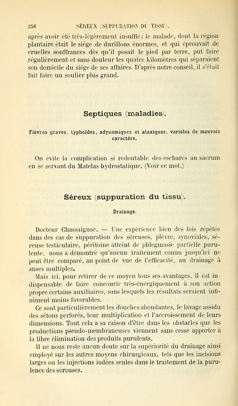 après avoir été très-légèrement insufflé; le malade, dont la région plantaire était le siège de durillons énormes, et qui éprouvait de cruelles souffrances dès qu'il posait le pied par terre, put faire régulièrement et sans douleur les quatre kilomètres qui séparaient son domicile du siège de ses affaires. D'après notre conseil, il s'était fait faire un soulier plus grand. Septiques (maladies). Fièvres graves, typhoïdes, adynamiques et ataxiques, varioles de mauvais caractère. On évite la complication si redoutable des eschares au sacrum en se servant du Matelas hydrostatique. (Voir ce mot.) Séreux (suppuration du tissu). Drainage. Docteur Chassaignac. — Une expérience bien des fois répétée dans des cas de suppuration des séreuses, plèvre, synoviales, sé- reuse testiculaire, péritoine atteint de phlegmasie partielle puru- lente, nous a démontré qu'aucun traitement connu jusqu'ici ne peut être comparé, au point de vue de l'efficacité, au drainage à anses multiples. Mais ici, pour retirer de ce moyen tous ses avantages, il est in- dispensable de faire concourir très-énergiquement à son action propre certains auxiliaires, sans lesquels les résultats seraient infi- niment moins favorables. Ce sont particulièrement les douches abondantes, le lavage assidu des sétons perforés, leur multiplication et l'accroissement de leurs dimensions. Tout cela a sa raison d'être dans les obstacles que les productions pseudo-membraneuses viennent sans cesse apporter à la libre élimination des produits purulents. Il ne nous reste aucun doute sur la supériorité du drainage ainsi employé sur les autres moyens chirurgicaux, tels que les incisions larges ou les injections iodées seules dans le traitement de la puru- lence des séreuses.