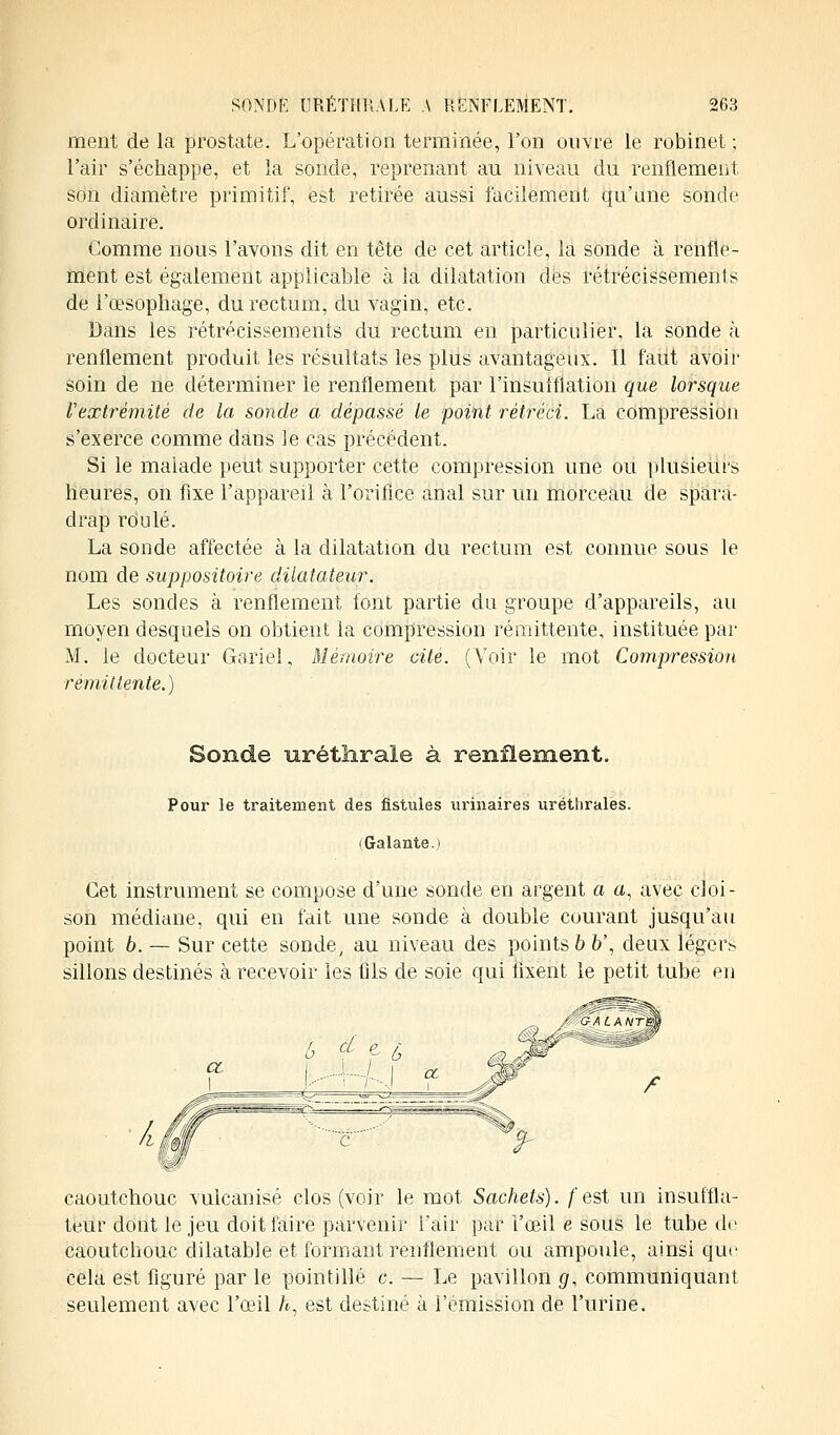 ment de la prostate. L'opération terminée, l'on ouvre le robinet ; l'air s'échappe, et la sonde, reprenant au niveau du renflement son diamètre primitif, est retirée aussi facilement qu'une sonde ordinaire. Comme nous l'avons dit en tête de cet article, la sonde à renfle- ment est également applicable à la dilatation des rétrécissements de l'œsophage, du rectum, du vagin, etc. Dans les rétrécissements du rectum en particulier, la sonde à renflement produit les résultats les plus avantageux. Il faut avoir- soin de ne déterminer le renflement par l'insufflation que lorsque Vextrémité de la sonde a dépassé le point rétréci. La compression s'exerce comme dans le cas précédent. Si le malade peut supporter cette compression une ou plusieurs heures, on fixe l'appareil à l'orifice anal sur un morceau de spara- drap rdulé. La sonde affectée à la dilatation du rectum est connue sous le nom de suppositoire dilatateur. Les sondes à renflement font partie du groupe d'appareils, au moyen desquels on obtient la compression rémittente, instituée par M. le docteur Gariel, Mémoire cité. (Voir le mot Compression rémittente.) Sonde urétnrale à renflement. Pour le traitement des fistules urinaires uréthrales. ( Galante. ) Cet instrument se compose d'une sonde en argent a a, avec cloi- son médiane, qui en fait une sonde à double courant jusqu'au point 6. — Sur cette sonde, au niveau des points b b', deux légers sillons destinés à recevoir les fils de soie qui fixent le petit tube en caoutchouc vulcanisé clos (voir le mot. Sachets), /'est un insuffla- teur dont le jeu doit faire parvenir l'air par l'œil e sous le tube de caoutchouc dilatable et formant renflement ou ampoule, ainsi que cela est figuré par le pointillé c. — Le pavillon g, communiquant seulement avec l'œil h, est destiné à l'émission de l'urine.