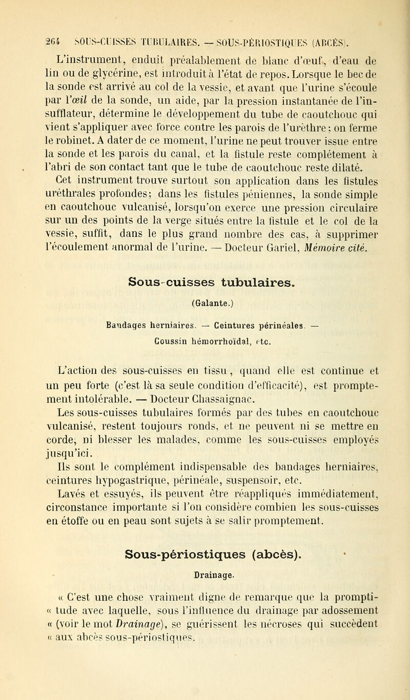 L'instrument, enduit préalablement de blanc d'œuf, d'eau de lin ou de glycérine, est introduit à l'état de repos. Lorsque le bec de la sonde est arrivé au col de la vessie, et avant que l'urine s'écoule par l'œil de la sonde, un aide, par la pression instantanée de l'in- sufflateur, détermine le développement du tube de caoutchouc qui vient s'appliquer avec force contre les parois de Furèthre ; on ferme le robinet. A dater de ce moment, l'urine ne peut trouver issue entre la sonde et les parois du canal, et la fistule reste complètement à l'abri de son contact tant que le tube de caoutchouc reste dilaté. Cet instrument trouve surtout son application dans les fistules uréthrales profondes; dans les fistules péniennes, la sonde simple en caoutchouc vulcanisé, lorsqu'on exerce une pression circulaire sur un des points de la verge situés entre la fistule et le col de la vessie, suffit, dans le plus grand nombre des cas, à supprimer l'écoulement anormal de l'urine. — Docteur Gariel, Mémoire cité. Sous cuisses tubulaires. (Galante.) Bandages herniaires. — Ceintures périnéales. — Coussin hémorrhoïdal, etc. L'action des sous-cuisses en tissu, quand elle est continue et un peu forte (c'est là sa seule condition d'efficacité), est prompte- ment intolérable. — Docteur Ghassaignac. Les sous-cuisses tubulaires formés par des tubes en caoutchouc vulcanisé, restent toujours ronds, et ne peuvent ni se mettre en corde, ni blesser les malades, comme les sous-cuisses employés jusqu'ici. Ils sont le complément indispensable des bandages herniaires, ceintures hypogastrique, périnéale, suspensoir, etc. Lavés et essuyés, ils peuvent être réappliqués immédiatement, circonstance importante si l'on considère combien les sous-cuisses en étoffe ou en peau sont sujets à se salir promptement. Sous-périostiques (abcès). Drainage. « C'est une chose vraiment digne de remarque que la prompti- « tude avec laquelle, sous l'influence du drainage par adossement « (voir le mot Drainage), se guérissent les nécroses qui succèdent « aux abcès sous-périostiqnes.