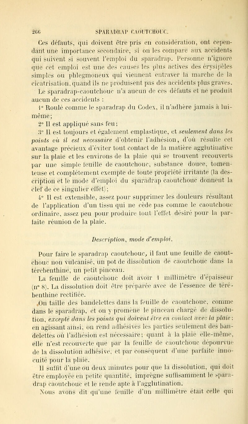 Ces défauts, qui doivent être pris en considération, ont cepen- dant une importance secondaire, si on les compare aux accidents qui suivent si souvent l'emploi du sparadrap. Personne n'ignore que cet emploi est une des causes les plus actives des érysipèles simples ou phlegmoneux qui viennent entraver la marche de la cicatrisation, quand ils ne produisent pas des accidents plus graves. Le sparadrap-caoutchouc n'a aucun de ces défauts et ne produit, aucun de ces accidents : 1° Roulé comme le sparadrap du Codex, il n'adhère jamais à lui- même ; 2° Il est appliqué sans feu ; 3° Il est toujours et également emplastique, et seulement dans les points où il est nécessaire d'obtenir l'adhésion, d'où résulte cet avantage précieux d'éviter tout contact de la matière agglutinative sur la plaie et les environs de la plaie qui se trouvent recouverts par une simple feuille de caoutchouc, substance douce, tomen- teuse et complètement exempte de toute propriété irritante (la des- cription et le mode d'emploi du sparadrap caoutchouc donnent la clef de ce singulier effet); 4° Il est extensible, assez pour supprimer les douleurs résultant de l'application d'un tissu qui ne cède pas comme le caoutchouc ordinaire, assez peu pour produire tout l'effet désiré pour la par- faite réunion de la plaie. Description, mode d'emploi. Pour faire le sparadrap caoutchouc, il faut une feuille de caout- chouc non vulcanisé, un pot de dissolution de caoutchouc dans la térébenthine, un petit pinceau. La feuille de caoutchouc doit avoir 1 millimètre d'épaisseur (n° 8). La dissolution doit être préparée avec de l'essence de téré- benthine rectifiée. «On taille des bandelettes dans la feuille de caoutchouc, comme dans le sparadrap, et on y promène le pinceau chargé de dissolu- tion, excepté dans les points qui doivent être en contact avec la plaie ; en agissant ainsi, on rend adhésives les parties seulement des ban- delettes où l'adhésion est nécessaire; quant à la plaie elle-même, elle n'est recouverte que par la feuille de caoutchouc dépourvue de la dissolution adhésive. et par conséquent d'une parfaite inno- cuité pour la plaie. Il suffit d'une ou deux minutes pour que la dissolution, qui doit être employée en petite quantité, imprègne suffisamment le spara- drap caoutchouc et le rende apte à l'agglutination. Nous avons dit qu'une feuille d'un millimètre était celle qui