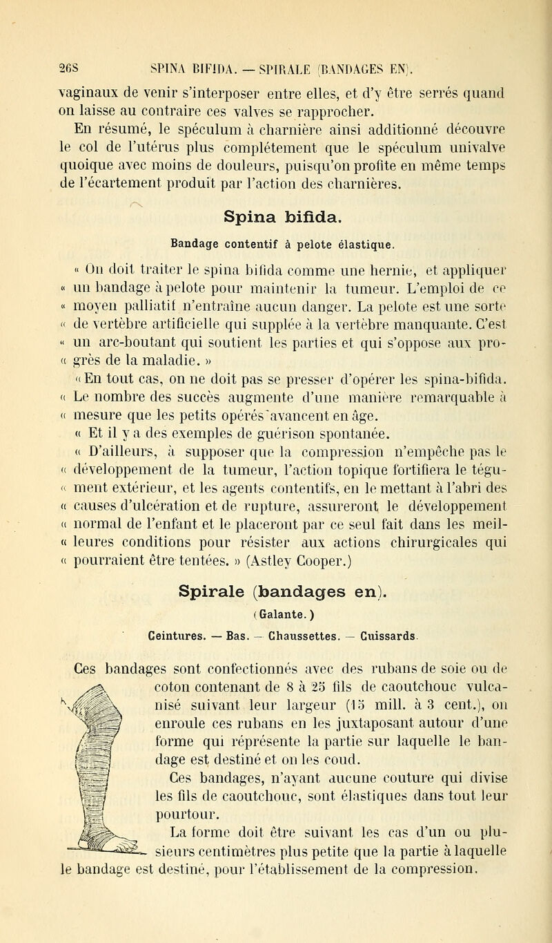 26S SPINA BIFiDA. —SPIRALE (BANDAGES EN). vaginaux de venir s'interposer entre elles, et d'y être serrés quand on laisse au contraire ces valves se rapprocher. En résumé, le spéculum à charnière ainsi additionné découvre le col de l'utérus plus complètement que le spéculum univalve quoique avec moins de douleurs, puisqu'on profite en même temps de réeartement produit par l'action des charnières. /•\ Spina foifida. Bandage contentif à pelote élastique. « On doit traiter le spina bifida comme une hernie, et appliquer « un bandage à pelote pour maintenir la tumeur. L'emploi de ce « moyen palliatif n'entraîne aucun danger. La pelote est une sorte « de vertèbre artificielle qui supplée à la vertèbre manquante. C'est « un arc-boutant qui soutient les parties et qui s'oppose aux pro- « grès de la maladie. » «En tout cas, on ne doit pas se presser d'opérer les spina-bifida. « Le nombre des succès augmente d'une manière remarquable à a mesure que les petits opérés'avancentenâge. « Et il y a des exemples de guérison spontanée. « D'ailleurs, à supposer que la compression n'empêche pas le « développement de la tumeur, l'action topique fortifiera le tégu- « ment extérieur, et les agents contentifs, en le mettant à l'abri des « causes d'ulcération et de rupture, assureront le développement « normal de l'enfant et le placeront par ce seul fait dans les meil- « leures conditions pour résister aux actions chirurgicales qui « pourraient être tentées. » (Astley Gooper.) Spirale (bandages en). (Galante. ) Ceintures. — Bas. — Chaussettes. — Cuissards. Ces bandages sont confectionnés avec des rubans de soie ou de coton contenant de 8 à 25 fils de caoutchouc vulca- nisé suivant leur largeur (15 mill. à 3 cent.), on enroule ces rubans en les juxtaposant autour d'une forme qui réprésente la partie sur laquelle le ban- dage est destiné et on les coud. Ces bandages, n'ayant aucune couture qui divise les fils de caoutchouc, sont élastiques dans tout leur pourtour. La forme doit être suivant les cas d'un ou plu- sieurs centimètres plus petite que la partie à laquelle le bandage est destiné, pour l'établissement de la compression.