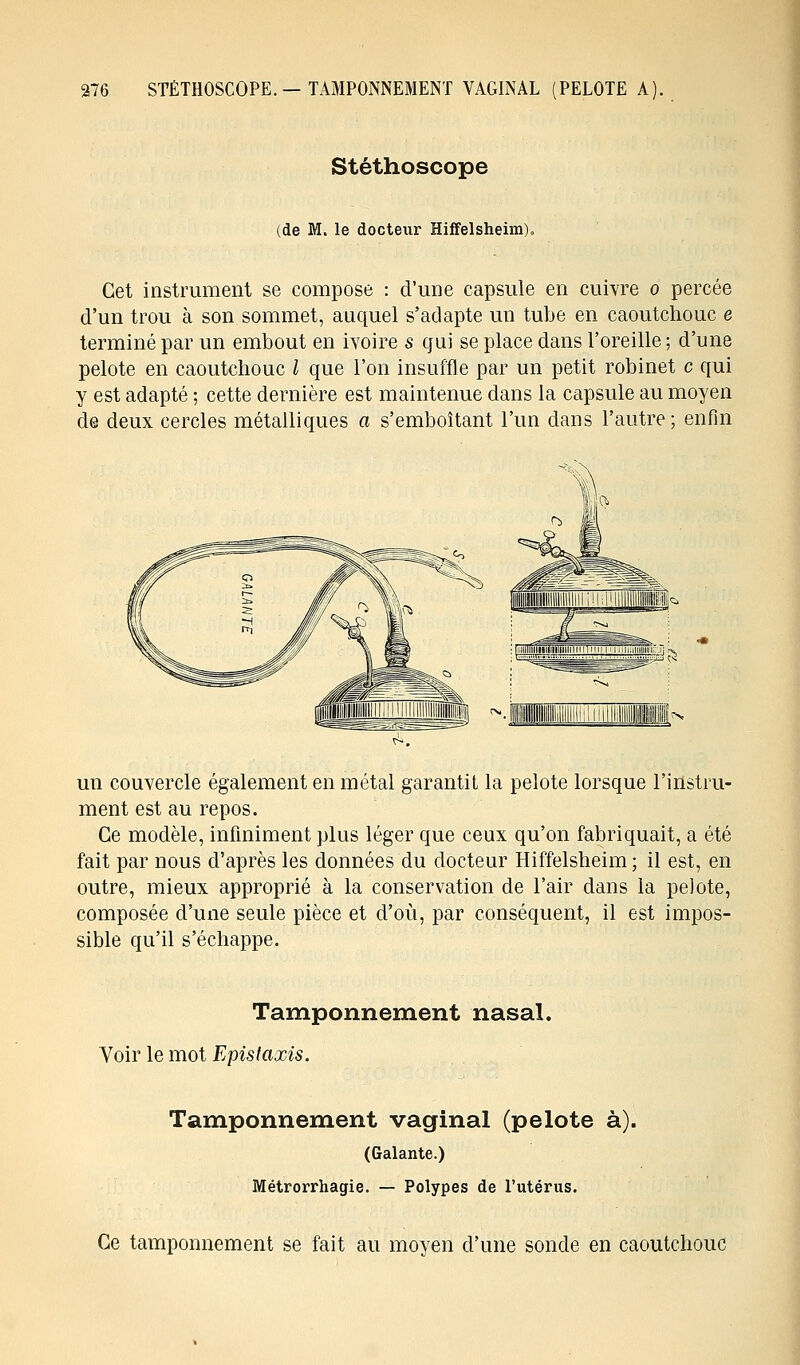 Stéthoscope (de M. le docteur Hiffelsheim), Cet instrument se compose : d'une capsule en cuivre o percée d'un trou à son sommet, auquel s'adapte un tube en caoutchouc e terminé par un embout en ivoire s qui se place dans l'oreille ; d'une pelote en caoutchouc l que l'on insuffle par un petit robinet c qui y est adapté ; cette dernière est maintenue dans la capsule au moyen de deux cercles métalliques a s'emboîtant l'un dans l'autre ; enfin un couvercle également en métal garantit la pelote lorsque l'instru- ment est au repos. Ce modèle, infiniment plus léger que ceux qu'on fabriquait, a été fait par nous d'après les données du docteur Hiffelsheim; il est, en outre, mieux approprié à la conservation de l'air dans la pelote, composée d'une seule pièce et d'où, par conséquent, il est impos- sible qu'il s'échappe. Tamponnement nasal. Voir le mot Epis taxis. Tamponnement vaginal (pelote à). (Galante.) Métrorrhagie. — Polypes de l'utérus. Ce tamponnement se fait au moyen d'une sonde en caoutchouc