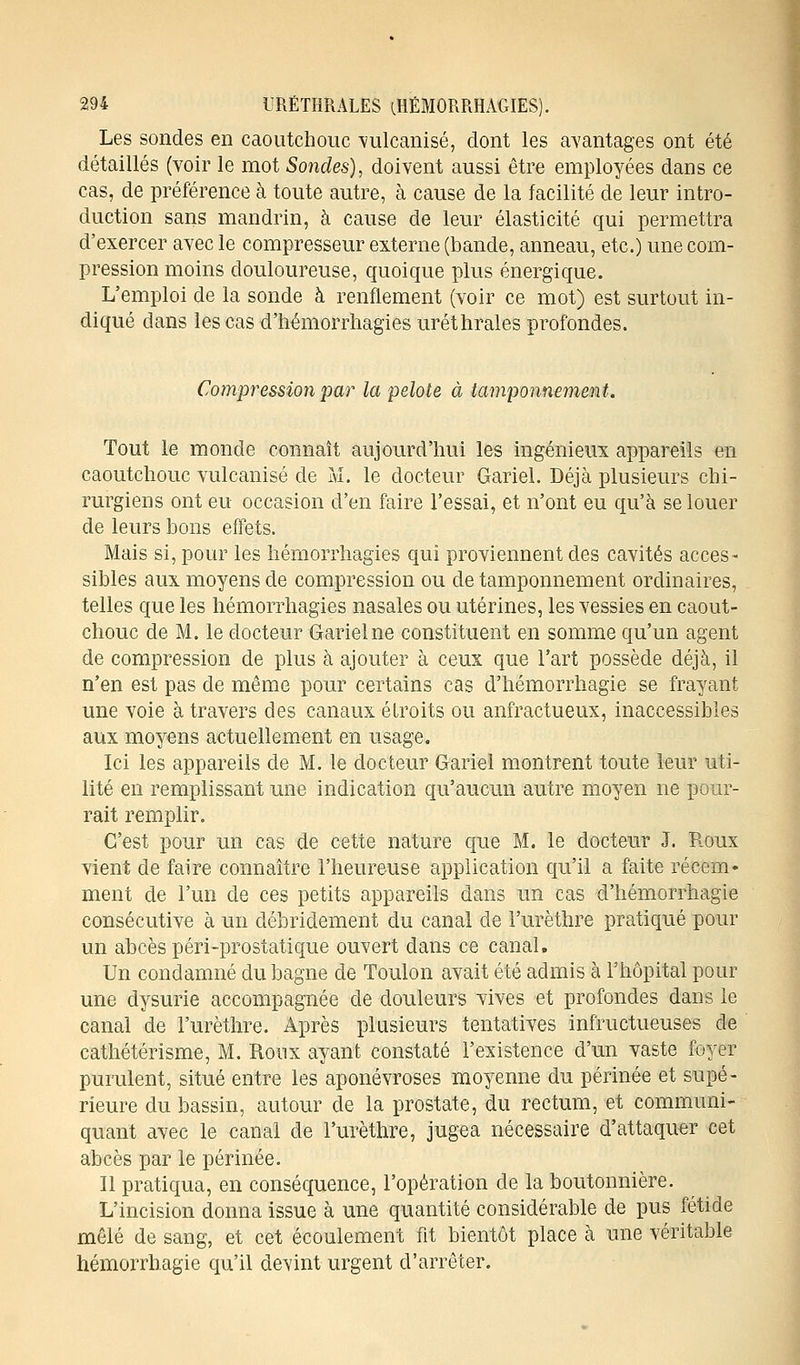 Les sondes en caoutchouc vulcanisé, dont les avantages ont été détaillés (voir le mot Sondes), doivent aussi être employées dans ce cas, de préférence à toute autre, à cause de la facilité de leur intro- duction sans mandrin, à cause de leur élasticité qui permettra d'exercer avec le compresseur externe (bande, anneau, etc.) une com- pression moins douloureuse, quoique plus énergique. L'emploi de la sonde à renflement (voir ce mot) est surtout in- diqué dans les cas d'hémorrhagies uréthrales profondes. Compression par la pelote à tamponnement. Tout le monde connaît aujourd'hui les ingénieux appareils en caoutchouc vulcanisé de îvl. le docteur Gariel. Déjà plusieurs chi- rurgiens ont eu occasion d'en faire l'essai, et n'ont eu qu'à se louer de leurs bons effets. Mais si, pour les hémorrhagies qui proviennent des cavités acces- sibles aux moyens de compression ou de tamponnement ordinaires, telles que les hémorrhagies nasales ou utérines, les vessies en caout- chouc de M. le docteur Gariel ne constituent en somme qu'un agent de compression de plus à ajouter à ceux que l'art possède déjà, il n'en est pas de même pour certains cas d'hémorrhagie se frayant une voie à travers des canaux étroits ou anfractueux, inaccessibles aux moyens actuellement en usage. Ici les appareils de M. le docteur Gariel montrent toute leur uti- lité en remplissant une indication qu'aucun autre moyen ne pour- rait remplir. C'est pour un cas de cette nature que M. le docteur J. Roux vient de faire connaître l'heureuse application qu'il a faite récem- ment de l'un de ces petits appareils dans un cas d'hémorrhagie consécutive à un débridement du canal de l'urèthre pratiqué pour un abcès péri-prostatique ouvert dans ce canal. Un condamné du bagne de Toulon avait été admis à l'hôpital pour une dysurie accompagnée de douleurs vives et profondes dans le canal de l'urèthre. Après plusieurs tentatives infructueuses de cathétérisme, M. Roux ayant constaté l'existence d'un vaste foyer purulent, situé entre les aponévroses moyenne du périnée et supé- rieure du bassin, autour de la prostate, du rectum, et communi- quant avec le canal de l'urèthre, jugea nécessaire d'attaquer cet abcès par le périnée. Il pratiqua, en conséquence, l'opération de la boutonnière. L'incision donna issue à une quantité considérable de pus fétide mêlé de sang, et cet écoulement fit bientôt place à une véritable hémorrhagie qu'il devint urgent d'arrêter.