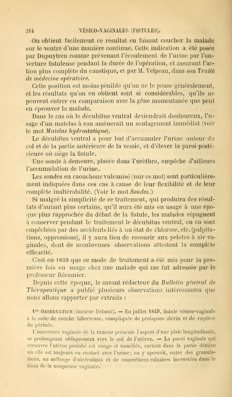 On obtient facilement ce résultat en faisant coucher la malade sur le ventre d'une manière continue. Cette indication a été posée par Dupuytren comme prévenant l'écoulement de l'urine par l'ou- verture fistuleuse pendant la durée de l'opération, et assurant l'ac- tion plus complète du caustique, et par M. Yelpeau, dans son Traité de médecine opératoire. Cette position est moins pénible qu'on ne le pense généralement, et les résultats qu'on en obtient sont si considérables, qu'ils ne peuvent entrer en. comparaison avec la gêne momentanée que peut en éprouver la malade. Dans le cas où le décubitus ventral deviendrait douloureux, l'u- sage d'un matelas à eau amènerait un soulagement immédiat (voir le mot Matelas hydrostatique). Le décubitus ventral a pour but d'accumuler l'urine autour du col et de la partie antérieure de la vessie, et d'élever la paroi posté- rieure où siège la fistule. Une sonde à demeure, placée dans l'urèthre, empêche d'ailleurs l'accumulation de l'urine. Les sondes en çaouchoue vulcanisé (voir ce mot) sont particulière- ment indiquées dans ces cas à cause de leur flexibilité et de leur complète inaltérabilité. (Voir le mot Sondes.) Si malgré la simplicité de ce traitement, qui produira des résul- tats d'autant plus certains, qu'il aura été mis en usage à une épo- que plus rapprochée du début de la fistule, les malades répugnent à conserver pendant le traitement le décubitus ventral, ou en sont empêchées par des accidents liés à un état de chlorose, etc. (palpita- tions, oppressions), il y aura lieu de recourir aux pelotes à air va- ginales, dont de nombreuses observations attestent la complète efficacité. C'est en 1859 que ce mode de traitement a été mis pour la pre- mière fois en usage chez une malade qui me fut adressée par le professeur Récamier. Depuis cette époque, le savant rédacteur du Bulletin général de Thérapeutique a publié plusieurs observations intéressantes que nous allons rapporter par extraits : 4re Observation (docteur Debout). — Eu juillet 1849, fistule vésieo-vaginale à la suite de couche laborieuse, compliquée de prolapsus utérin et de rupture du périnée. . L'ouverture vaginale de la tumeur présente l'aspect d'une plaie longitudinale, se prolongeant obliquement vers le col de l'utérus. — La paroi vaginale qui recouvre l'utérus prolabé est rouge et tuméfiée, surtout dans la partie déclive où elle est toujours en contact avec l'urine; on y aperçoit, outre des granula- tions, un mélange d'ulcérations et de concrétions calcaires incrustées dans le tissu de la muqueuse vaginale.