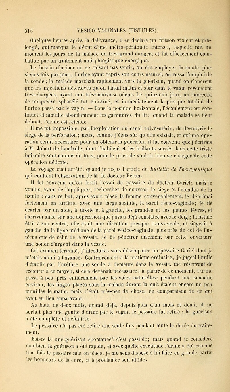Quelques heures après la délivrance, il se déclara un frisson violent et pro- longé, qui marqua le début d'une métro-péritonite intense, laquelle mit un moment les jours de la malade en très-grand danger, et fut efficacement com- battue par un traitement anti-phlogistique énergique. Le besoin d'uriner ne se faisant pas sentir, on dut employer la sonde plu- sieurs fois par jour ; l'urine ayant repris son cours naturel, on cessa l'emploi de la sonde ; la malade marchait rapidement vers la guérison, quand on s'aperçut que les injections détersives qu'on faisait matin et soir dans le vagin revenaient très-chargées, ayant une très-mauvaise odeur. Le quinzième jour, un morceau de muqueuse sphacélé fut entraîné, et immédiatement la presque totalité de l'urine passa par. le vagin. — Dans la position horizontale, l'écoulement est con- tinuel et mouille abondamment les garnitures du lit ; quand la malade se tient debout, l'urine est retenue. Il me fut impossible, par l'exploration du canal vulvo-utérin, de découvrir le siège de la perforation; mais, comme j'étais sûr qu'elle existait, et qu'une opé- ration serait nécessaire pour en obtenir la guérison, il fut convenu que j'écrirais à M. Jobert de Lamballe, dont l'habileté et les brillants succès dans cette triste infirmité sont connus de tous, pour le prier de vouloir bien se charger de cette opération délicate. Le voyage était arrêté, quand je reçus l'article du Bulletin de Thérapeutique qui contient l'observation de M. le docteur Féron. Il fut convenu qu'on ferait l'essai du pessaire du docteur Gariel; mais je voulus, avant de l'appliquer, rechercher de nouveau le siège et l'étendue de la fistule : dans ce but, après avoir placé la femme convenablement, je déprimai fortement en arrière, avec une large spatule, la paroi recto-vaginale; je fis écarter par un aide, à droite et à gauche, les grandes et les petites lèvres, et j'arrivai ainsi sur une dépression que j'avais déjà constatée avec le doigt; la fistule était à son centre, elle avait une direction presque transversale, et siégeait à gauche de la ligne médiane de la paroi vésico-vaginale, plus près du col de l'u- térus que de celui de la vessie. Je fis pénétrer aisément par eette ouveiture une sonde d'argent dans la vessie. Cet examen terminé, j'introduisis sans désemparer un pessaire Gariel dont je m'étais muni à l'avance. Contrairement à la pratique ordinaire, je jugeai inutile d'établir par l'urèthre une sonde à demeure dans la vessie, me réservant de recourir à ce moyen, si cela devenait nécessaire ; à partir de ce moment, l'urine passa à peu près entièrement par les voies naturelles ; pendant une semaine environ, les linges placés sous la malade durant la nuit étaient encore un peu mouillés le matin, mais c'était très-peu de chose, en comparaison de ce qui avait eu lieu auparavant. Au bout de deux mois, quand déjà, depuis plus d'un mois et demi, il ne sortait plus une goutte d'urine par le vagin, le pessaire fut retiré : la guérison a été complète et définitive. Le pessaire n'a pas été retiré une seule fois pendant toute la durée du traite- ment. Est-ce là une guérison spontanée? c'est possible; mais quand je considère combien la guérison a été rapide, et avec quelle exactitude l'urine a été retenue une fois le pessaire mis en place, je me sens disposé à lui faire en grande partie les honneurs de la cure, et à proclamer son utilité.