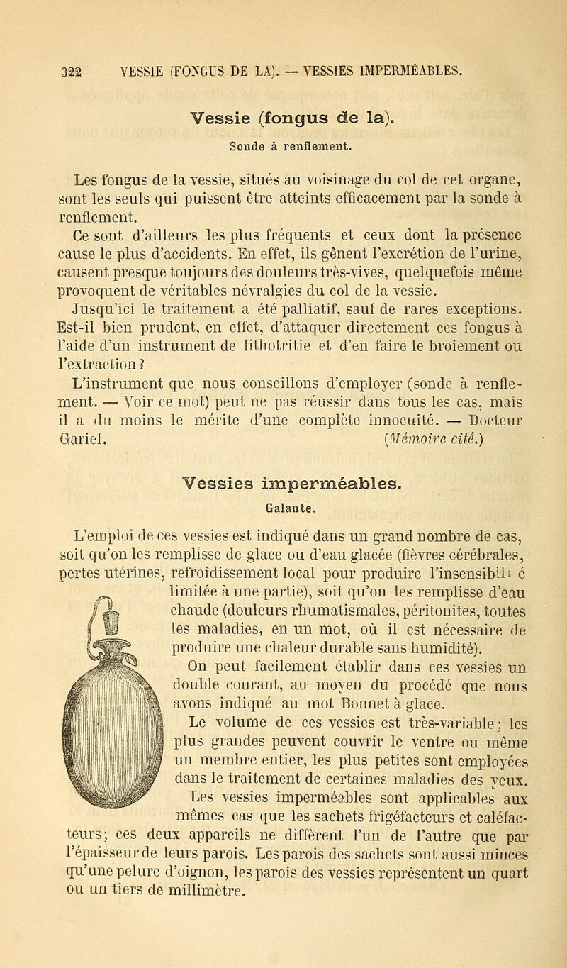 Vessie (fongus de la). Sonde à renflement. Les fongus de la vessie, situés au voisinage du col de cet organe, sont les seuls qui puissent être atteints efficacement par la sonde à renflement. Ce sont d'ailleurs les plus fréquents et ceux dont la présence cause le plus d'accidents. En effet, ils gênent l'excrétion de l'urine, causent presque toujours des douleurs très-vives, quelquefois même provoquent de véritables névralgies du col de la vessie. Jusqu'ici le traitement a été palliatif, sauf de rares exceptions. Est-il bien prudent, en effet, d'attaquer directement ces fongus à l'aide d'un instrument de lithotritie et d'en faire le broiement ou l'extraction ? L'instrument que nous conseillons d'employer (sonde à renfle- ment. — Voir ce mot) peut ne pas réussir dans tous les cas, mais il a du moins le mérite d'une complète innocuité. — Docteur Gariel. [Mémoire cité.) Vessies imperméables. Galante. L'emploi de ces vessies est indiqué dans un grand nombre de cas, soit qu'on les remplisse de glace ou d'eau glacée (fièvres cérébrales, pertes utérines, refroidissement local pour produire l'insensibih é limitée à une partie), soit qu'on les remplisse d'eau chaude (douleurs rhumatismales, péritonites, toutes les maladies, en un mot, où il est nécessaire de produire une chaleur durable sans humidité). On peut facilement établir dans ces vessies un double courant, an moyen du procédé que nous avons indiqué au mot Bonnet à glace. Le volume de ces vessies est très-variable ; les plus grandes peuvent couvrir le ventre ou même un membre eDtier, les plus petites sont employées dans le traitement de certaines maladies des yeux. Les vessies imperméables sont applicables aux mêmes cas que les sachets frigéfacteurs et caléfac- teurs; ces deux appareils ne diffèrent l'un de l'autre que par l'épaisseur de leurs parois. Les parois des sachets sont aussi minces qu'une pelure d'oignon, les parois des vessies représentent un quart ou un tiers de millimètre.