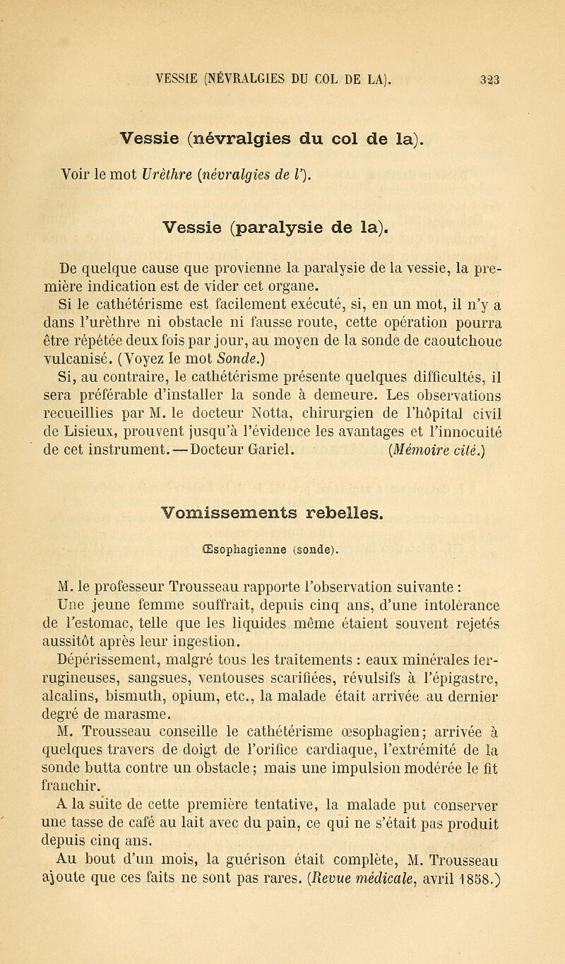 Vessie (névralgies du col de la). Voir le mot Urèthre (névralgies de V). Vessie (paralysie de la). De quelque cause que provienne la paralysie de la vessie, la pre- mière indication est de vider cet organe. Si le cathétérisme est facilement exécuté, si, en un mot, il n'y a dans l'urèthre ni obstacle ni fausse route, cette opération pourra être répétée deux fois par jour, au moyen de la sonde de caoutchouc vulcanisé. (Voyez le mot Sonde.) Si, au contraire, le cathétérisme présente quelques difficultés, il sera préférable d'installer la sonde à demeure. Les observations recueillies par M. le docteur Notta, chirurgien de l'hôpital civil de Lisieux, prouvent jusqu'à l'évidence les avantages et l'innocuité de cet instrument. — Docteur Gariel. (Mémoire cité.) Vomissements rebelles. Œsophagienne (sonde). M. le professeur Trousseau rapporte l'observation suivante : Une jeune femme souffrait, depuis cinq ans, d'une intolérance de l'estomac, telle que les liquides même étaient souvent rejetés aussitôt après leur ingestion. Dépérissement, malgré tous les traitements : eaux minérales fer- rugineuses, sangsues, ventouses scarifiées, révulsifs à l'épigastre, alcalins, bismuth, opium, etc., la malade était arrivée au dernier degré de marasme. M. Trousseau conseille le cathétérisme œsophagien; arrivée à quelques travers de doigt de l'orifice cardiaque, l'extrémité de la sonde butta contre un obstacle ; mais une impulsion modérée le fit franchir. A la suite de cette première tentative, la malade put conserver une tasse de café au lait avec du pain, ce qui ne s'était pas produit depuis cinq ans. Au bout d'un mois, la guérison était complète, M. Trousseau ajoute que ces faits ne sont pas rares. (Revue médicale, avril 1858.)