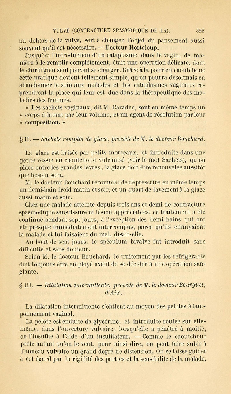 au dehors de la vulve, sert à changer l'objet du pansement aussi souvent qu'il est nécessaire. — Docteur Horteloup. Jusqu'ici l'introduction d'un cataplasme dans le vagin, de ma- nière à le remplir complètement, était une opération délicate, dont le chirurgien seul pouvait se charger. Grâce à la poire en caoutchouc cette pratique devient tellement simple, qu'on pourra désormais en abandonner le soin aux malades et les cataplasmes vaginaux re- prendront la place qui leur est due dans la thérapeutique des ma- ladies des femmes. « Les sachets vaginaux, dit M. Caradec, sont en même temps un « corps dilatant par leur volume, et un agent de résolution parleur « composition. » § II. — Sachets remplis de glace, procédé de M. le docteur Bouchard. La glace est brisée par petits morceaux, et introduite clans une petite vessie en caoutchouc vulcanisé (voir le mot Sachets), qu'on place entre les grandes lèvres ; la glace doit être renouvelée aussitôt que besoin sera. M. le docteur Bouchard recommande deprescrire en même temps un demi-bain froid matin et soir, et un quart de lavement à la glace aussi matin et soir. Chez une malade atteinte depuis trois ans et demi cle contracture spasmodique sans fissure ui lésion appréciables, ce traitement a été continué pendant sept jours, à l'exception des demi-bains qui ont été presque immédiatement interrompus, parce qu'ils ennuyaient la malade et lui faisaient du mal, disait-elle. Au bout de sept jours, le spéculum bivalve fut introduit sans difficulté et sans douleur. Selon M. le docteur Bouchard, le traitement par les réfrigérants doit toujours être employé avant cle se décider à une opération san- glante. § III. — Dilatation intermittente, procédé de M. le docteur Boutguet, d'Aix. La dilatation intermittente s'obtient au moyen des pelotes à tam- ponnement vaginal. La pelote est enduite de glycérine, et introduite roulée sur elle- même, clans l'ouverture vulvaire; lorsqu'elle a pénétré à moitié, on l'insuffle à l'aide d'un insufflateur. — Comme le caoutchouc prête autant qu'on le veut, pour ainsi dire, on peut faire subir à l'anneau vulvaire un grand degré de distension. On se laisse guider à cet égard par la rigidité des parties et la sensibilité de la malade.