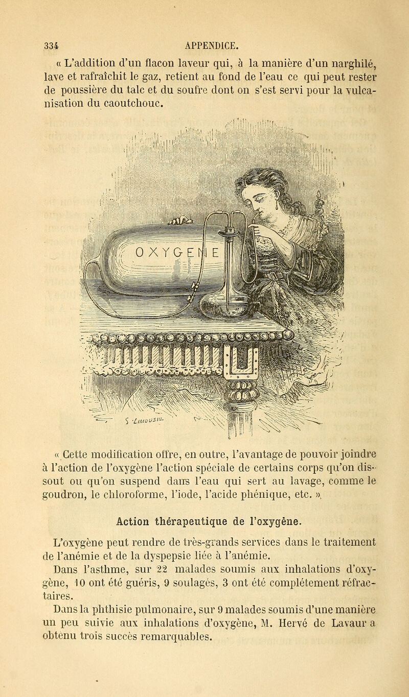 « L'addition d'un flacon laveur qui, à la manière d'un narghilé, lave et rafraîchit le gaz, retient au fond de l'eau ce qui peut rester de poussière du talc et du soufre dont on s'est servi pour la vulca- nisation du caoutchouc. «Cette modification offre, en outre, l'avantage de pouvoir joindre à l'action de l'oxygène l'action spéciale de certains corps qu'on dis- sout ou qu'on suspend dans l'eau qui sert au lavage, comme le goudron, le chloroforme, l'iode, l'acide phénique, etc. », Action thérapeutique de l'oxygène. L'oxygène peut rendre de très-grands services dans le traitement de l'anémie et de la dyspepsie liée à l'anémie. Dans l'asthme, sur 22 malades soumis aux inhalations d'oxy- gène, 10 ont été guéris, 9 soulagés, 3 ont été complètement réfrac - taires. Dans la phthisie pulmonaire, sur 9 malades soumis d'une manière un peu suivie aux inhalations d'oxygène, M. Hervé de Lavaur a obtenu trois succès remarquables.