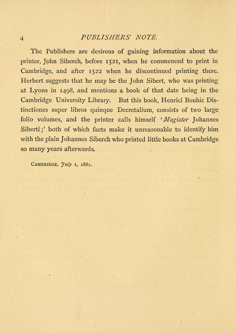 The Publishers are desirous of gaining information about the printer, John Siberch, before 1521, when he commenced to print in Cambridge, and after 1522 when he discontinued printing there. Herbert suggests that he may be the John Sibert, who was printing at Lyons in 1498, and mentions a book of that date being in the Cambridge University Library. But this book, Henrici Bouhic Dis- tinctiones super hbros quinque Decretalium, consists of two large folio volumes, and the printer calls himself ^ Magister Johannes Siberti;' both of which facts make it unreasonable to identify him with the plain Johannes Siberch who printed little books at Cambridge 80 many years afterwards, Cambridge, July i, i88i.