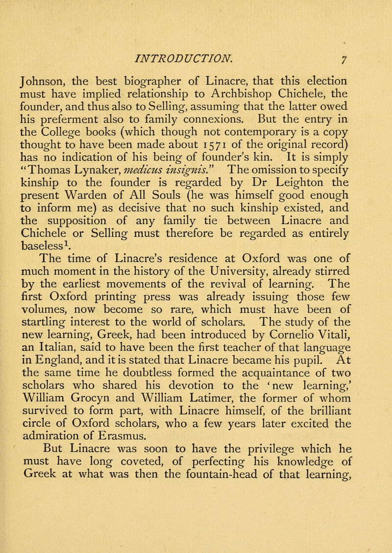 Johnson, the best blographer of Linacre, that this election must have implied relationship to Archbishop Chichele, the founder, and thus also to SeUing, assuming- that the latter owed his preferment also to family connexions. But the entry in the College books (which though not contemporary is a copy thought to have been made about 1571 of the original record) has no indication of his being of founders kin. It is simply Thomas Lynaker, medicus insignis!' The omission to specify kinship to the founder is regarded by Dr Leighton the present Warden of All Souls (he was himself good enough to inform me) as decisive that no such kinship existed, and the supposition of any family tie between Linacre and Chichele or SelHng must therefore be regarded as entirely baseless^. The time of Linacre's residence at Oxford was one of much moment in the history of the University, already stirred by the earHest movements of the revival of learning. The first Oxford printing press was already issuing those few volumes, now become so rare, which must have been of startling interest to the world of scholars. The study of the new learning, Greek, had been introduced by Corneho VitaH, an ItaHan, said to have been the first teacher of that language in England, and it is stated that Linacre became his pupil. At the same time he doubtless formed the acquaintance of two scholars who shared his devotion to the *new learning,' WiHiam Grocyn and WiHiam Latimer, the former of whom survived to form part, with Linacre himself, of the briHiant circle of Oxford scholars, who a few years later excited the admiration of Erasmus. But Linacre was soon to have the privilege which he must have long coveted, of perfecting his knowledge of Greek at what was then the fountain-head of that learning.