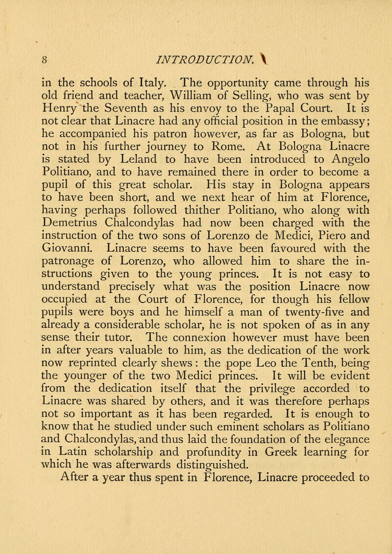 in the schools of Italy. The opportunity came through his old friend and teacher, William of SelHng, who was sent by Henry the Seventh as his envoy to the Papal Court. It is not clear that Linacre had any official position in the embassy; he accompanied his patron however, as far as Bologna, but not in his further journey to Rome. At Bologna Linacre is stated by Leland to have been introduced to Angelo Politiano, and to have remained there in order to become a pupil of this great scholar. His stay in Bologna appears to have been short, and we next hear of him at Florence, having perhaps followed thither PoHtiano, who along with Demetrius Chalcondylas had now been charged with the instruction of the two sons of Lorenzo de Medici, Piero and Giovanni. Linacre seems to have been favoured with the patronage of Lorenzo, who allowed him to share the in- structions given to the young princes. It is not easy to understand precisely what was the position Linacre now occupied at the Court of Florence, for though his fellow pupils were boys and he himself a man of twenty-five and already a considerable scholar, he is not spoken of as in any sense their tutor. The connexion however must have been in after years valuable to him, as the dedication of the work now reprinted clearly shews: the pope Leo the Tenth, being the younger of the two Medici princes. It will be evident from the dedication itself that the privilege accorded to Linacre was shared by others, and it was therefore perhaps not so important as it has been regarded. It is enough to know that he studied under such eminent scholars as PoHtiano and Chalcondylas, and thus laid the foundation of the elegance in Latin scholarship and profundity in Greek learning for which he was afterwards distinguished. After a year thus spent in Florence, Linacre proceeded to