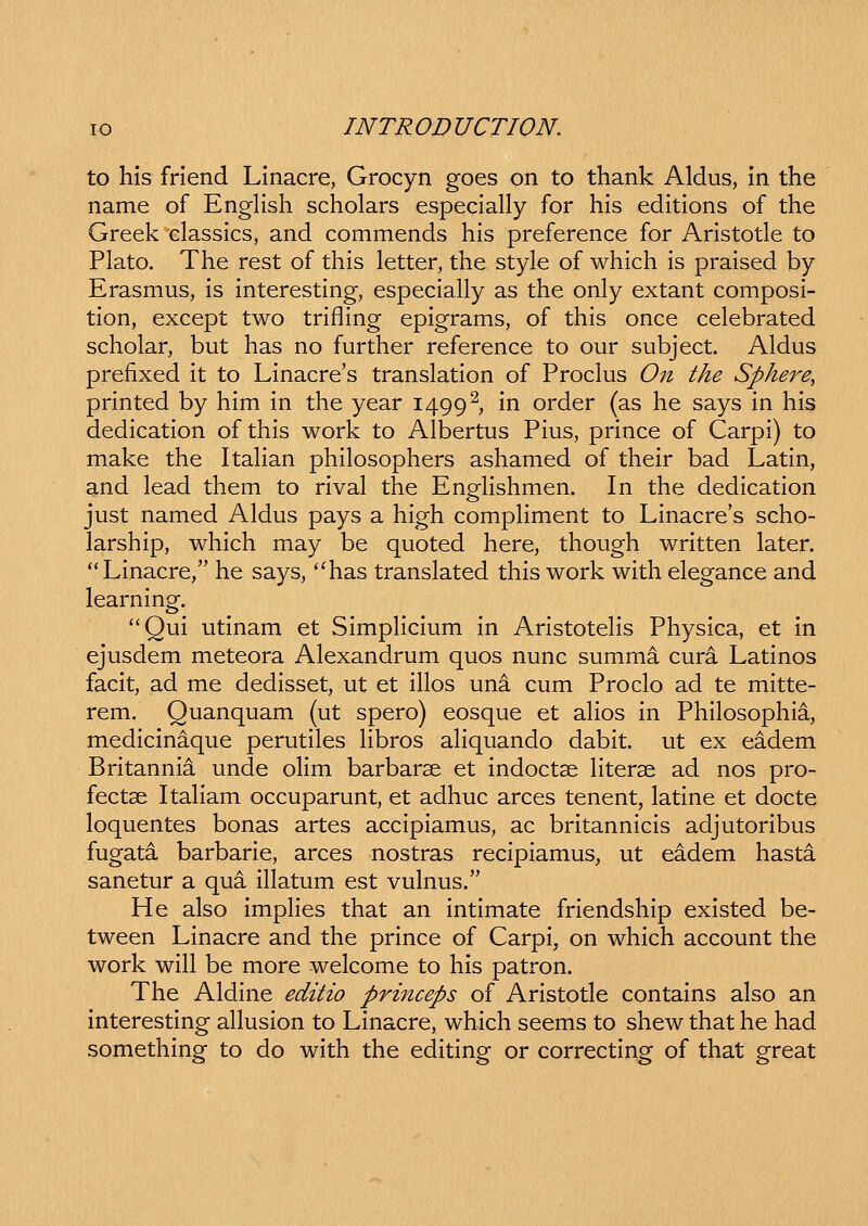 to his frlend Linacre, Grocyn goes on to thank Aldus, In the name of English scholars especially for his editions of the Greek'classics, and commends his preference for Aristotle to Plato. The rest of this letter, the style of which is praised by Erasmus, is interesting, especially as the only extant composi- tion, except two trifling epigrams, of this once celebrated scholar, but has no further reference to our subject. Aldus prefixed it to Linacre's translation of Proclus On the Sphere, printed by him in the year 1499^, In order (as he says in his dedication of this work to Albertus Pius, prlnce of Carpi) to make the Italian phllosophers ashamed of thelr bad Latln, and lead them to rival the Engllshmen. In the dedication just named Aldus pays a high comphment to Linacre's scho- larship, whlch may be quoted here, though written later. Linacre, he says, *'has translated thls work with elegance and learning. Qul utinam et SimpHcIum in ArlstoteHs Physlca, et in ejusdem meteora Alexandrum quos nunc summa cura Latlnos facit, ad me dedisset, ut et illos una cum Proclo ad te mitte- rem. Quanquam (ut spero) eosque et ahos in Philosophia, medlcinaque perutiles Hbros aliquando dabit. ut ex eadem Britannii unde ollm barbarse et Indoctse Hterse ad nos pro- fectse ItaHam occuparunt, et adhuc arces tenent, latlne et docte loquentes bonas artes accipiamus, ac britannlcis adjutoribus fugata barbarie, arces nostras recipiamus, ut eadem hasta sanetur a qua IHatum est vulnus. He also impHes that an intimate friendshlp exlsted be- tween Linacre and the prince of Carpi, on whlch account the work wiH be more welcome to his patron. The Aldlne editio princeps of Aristotle contains also an Interesting aHusion to Llnacre, which seems to shew that he had something to do with the editing or correcting of that great